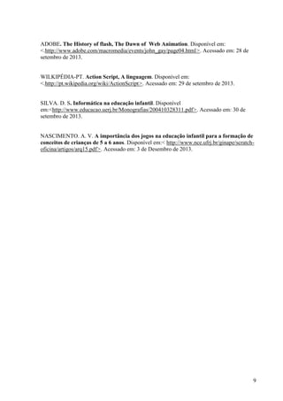ADOBE. The History of flash, The Dawn of Web Animation. Disponível em:
<.http://www.adobe.com/macromedia/events/john_gay/page04.html>. Acessado em: 28 de
setembro de 2013.

WILKIPÉDIA-PT. Action Script, A linguagem. Disponível em:
<.http://pt.wikipedia.org/wiki/ActionScript>. Acessado em: 29 de setembro de 2013.

SILVA. D. S. Informática na educação infantil. Disponível
em:<http://www.educacao.uerj.br/Monografias/200410328311.pdf>. Acessado em: 30 de
setembro de 2013.

NASCIMENTO. A. V. A importância dos jogos na educação infantil para a formação de
conceitos de crianças de 5 a 6 anos. Disponível em:< http://www.nce.ufrj.br/ginape/scratchoficina/artigos/arq15.pdf>. Acessado em: 3 de Desembro de 2013.

9

 