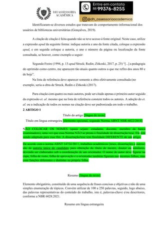 Identificaram-se diversos estudos que tratavam do comportamento informacional dos
usuários de bibliotecas universitárias (Gonçalves, 2019).
A citação de citação é feita quando não se teve acesso à fonte original. Neste caso, utilize
a expressão apud da seguinte forma: indique autoria e ano da fonte citada, coloque a expressão
apud, e em seguida coloque a autoria, o ano e número da página ou localização da fonte
consultada, se houver, como exemplo a seguir:
Segundo Freire (1994, p. 13 apud Streck; Redin; Zitkoski, 2017, p. 25) “[...] a pedagogia
do oprimido como centro, me aparecem tão atuais quanto outros a que me refiro dos anos 80 e
de hoje”.
Na lista de referência deve aparecer somente a obra efetivamente consultada (no
exemplo, seria a obra de Streck, Redin e Zitkoski (2017).
Para citação com quatro ou mais autores, pode ser citado apenas o primeiro autor seguido
da expressão et. al. mesmo que na lista de referência constem todos os autores. A adoção do et.
al. ou a indicação de todos os nomes na citação deve ser padronizada em todo o trabalho.
2 ARTIGO 1
Título do artigo [língua do texto]
Título em língua estrangeira [elemento opcional, segundo Norma ABNT NBR 6022/2018]
NÃO COLOCAR OS NOMES (quais sejam: estudante, docente, membro da banca
examinadora), uma vez que essa Norma NÃO se presta à finalidade de dissertação/tese. Ela está
sendo adaptada para esse fim. A dissertação/tese tem finalidade DIFERENTE de um artigo.
De acordo com a norma ABNT 14724:2011, trabalhos acadêmicos (teses, dissertações e outros)
são de autoria única do candidato para obtenção do título de mestre, doutor ou similares,
devendo ser elaborados sob a coordenação de um orientador. O nome do autor deve figurar na
capa, folha de rosto, folha de aprovação e o orientador também figuram nas mesmas folhas, mas
com funções diferentes e distintas na própria folha.
Resumo [língua do texto]
Elemento obrigatório, constituído de uma sequência de frases concisas e objetivas e não de uma
simples enumeração de tópicos. Convém utilizar de 100 a 250 palavras, seguido, logo abaixo,
das palavras representativas do conteúdo do trabalho, isto é, palavras-chave e/ou descritores,
conforme a NBR 6028:2021.
Resumo em língua estrangeira
 