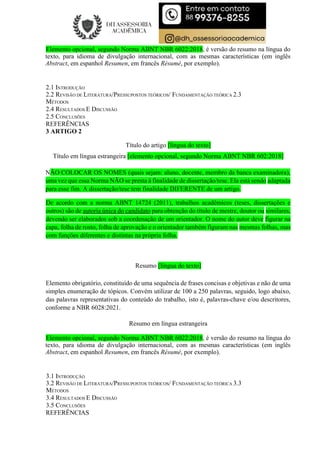 Elemento opcional, segundo Norma ABNT NBR 6022:2018, é versão do resumo na língua do
texto, para idioma de divulgação internacional, com as mesmas características (em inglês
Abstract, em espanhol Resumen, em francês Résumé, por exemplo).
2.1 INTRODUÇÃO
2.2 REVISÃO DE LITERATURA/PRESSUPOSTOS TEÓRICOS/ FUNDAMENTAÇÃO TEÓRICA 2.3
MÉTODOS
2.4 RESULTADOS E DISCUSSÃO
2.5 CONCLUSÕES
REFERÊNCIAS
3 ARTIGO 2
Título do artigo [língua do texto]
Título em língua estrangeira [elemento opcional, segundo Norma ABNT NBR 602:2018]
NÃO COLOCAR OS NOMES (quais sejam: aluno, docente, membro da banca examinadora),
uma vez que essa Norma NÃO se presta à finalidade de dissertação/tese. Ela está sendo adaptada
para esse fim. A dissertação/tese tem finalidade DIFERENTE de um artigo.
De acordo com a norma ABNT 14724 (2011), trabalhos acadêmicos (teses, dissertações e
outros) são de autoria única do candidato para obtenção do título de mestre, doutor ou similares,
devendo ser elaborados sob a coordenação de um orientador. O nome do autor deve figurar na
capa, folha de rosto, folha de aprovação e o orientador também figuram nas mesmas folhas, mas
com funções diferentes e distintas na própria folha.
Resumo [língua do texto]
Elemento obrigatório, constituído de uma sequência de frases concisas e objetivas e não de uma
simples enumeração de tópicos. Convém utilizar de 100 a 250 palavras, seguido, logo abaixo,
das palavras representativas do conteúdo do trabalho, isto é, palavras-chave e/ou descritores,
conforme a NBR 6028:2021.
Resumo em língua estrangeira
Elemento opcional, segundo Norma ABNT NBR 6022:2018, é versão do resumo na língua do
texto, para idioma de divulgação internacional, com as mesmas características (em inglês
Abstract, em espanhol Resumen, em francês Résumé, por exemplo).
3.1 INTRODUÇÃO
3.2 REVISÃO DE LITERATURA/PRESSUPOSTOS TEÓRICOS/ FUNDAMENTAÇÃO TEÓRICA 3.3
MÉTODOS
3.4 RESULTADOS E DISCUSSÃO
3.5 CONCLUSÕES
REFERÊNCIAS
 