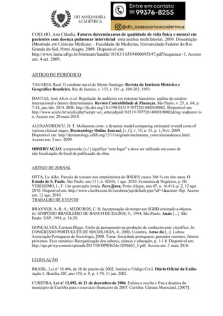 COELHO, Ana Cláudia. Fatores determinantes de qualidade de vida física e mental em
pacientes com doença pulmonar intersticial: uma análise multifatorial. 2009. Dissertação
(Mestrado em Ciências Médicas) – Faculdade de Medicina, Universidade Federal do Rio
Grande do Sul, Porto Alegre, 2009. Disponível em:
http://www.lume.ufrgs.br/bitstream/handle/10183/16359/000695147.pdf?sequence=1. Acesso
em: 4 set. 2009.
ARTIGO DE PERIÓDICO
TAVARES, Raul. O combate naval do Monte Santiago. Revista do Instituto Histórico e
Geográfico Brasileiro, Rio de Janeiro, v. 155, t. 101, p. 168-203, 1953.
DANTAS, José Alves et al. Regulação da auditoria em sistemas bancários: análise do cenário
internacional e fatores determinantes. Revista Contabilidade & Finanças, São Paulo, v. 25, n. 64, p.
7-18, jan./abr. 2014. DOI: http://dx.doi.org/10.1590/S1519-70772014000100002. Disponível em:
http://www.scielo.br/scielo.php?script=sci_arttext&pid=S1519-70772014000100002&lng=en&nrm=is
o. Acesso em: 20 maio 2014.
ALEXANDRESCU, D. T. Melanoma costs: a dynamic model comparing estimated overall costs of
various clinical stages. Dermatology Online Journal, [s. l.], v. 15, n. 11, p. 1, Nov. 2009.
Disponível em: http://dermatology.cdlib.org/1511/originals/melanoma_costs/alexandrescu.html.
Acesso em: 3 nov. 2009.
OBSERVAÇÃO: a expressão [s.l.] significa “sem lugar” e deve ser utilizada em casos de
não localização do local de publicação da obra.
ARTIGO DE JORNAL
OTTA, Lu Aiko. Parcela do tesouro nos empréstimos do BNDES cresce 566 % em oito anos. O
Estado de S. Paulo, São Paulo, ano 131, n. 42656, 1 ago. 2010. Economia & Negócios, p. B1.
VERÍSSIMO, L. F. Um gosto pela ironia. Zero Hora, Porto Alegre, ano 47, n. 16.414, p. 2, 12 ago.
2010. Disponível em: http://www.clicrbs.com.br/zerohora/jsp/default.jspx?uf=1&action=flip. Acesso
em: 12 ago. 2010.
TRABALHO DE EVENTO
BRAYNER, A. R. A.; MEDEIROS, C. B. Incorporação do tempo em SGBD orientado a objetos.
In: SIMPÓSIO BRASILEIRO DE BANCO DE DADOS, 9., 1994, São Paulo. Anais [...]. São
Paulo: USP, 1994. p. 16-29.
GONÇALVES, Carmen Diego. Estilo de pensamento na produção de conhecim ento científico. In:
CONGRESSO PORTUGUÊS DE SOCIOLOGIA, 4., 2000, Coimbra. Actas do [...]. Lisboa:
Associação Portuguesa de Sociologia, 2000. Tema: Sociedade portuguesa: passados recentes, futuros
próximos. Eixo temático: Reorganização dos saberes, ciência e educação, p. 1-1 8. Disponível em:
http://aps.pt/wp-content/uploads/2017/08/DPR462de12f4bb03_1.pdf. Acesso em: 3 maio 2010.
LEGISLAÇÃO
BRASIL. Lei nº 10.406, de 10 de janeiro de 2002. Institui o Código Civil. Diário Oficial da União:
seção 1, Brasília, DF, ano 139, n. 8, p. 1-74, 11 jan. 2002.
CURITIBA. Lei nº 12.092, de 21 de dezembro de 2006. Estima a receita e fixa a despesa do
município de Curitiba para o exercício financeiro de 2007. Curitiba: Câmara Municipal, [2007].
 