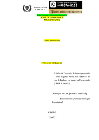 Folha de rosto – elemento obrigatório
NOME DA UNIVERSIDADE
NOME DO CURSO
Nome do estudante
TÍTULO DO TRABALHO
Trabalho de Conclusão de Curso apresentado
como exigência parcial para a obtenção do
grau de Bacharel em [curso] na Universidade
[INSERIR NOME].
Orientação: Prof. Dr. [Nome do orientador]
Financiamento: [Nome da instituição
financiadora]
CIDADE
[20XX]
 