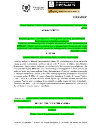 DEDICATÓRIA
Elemento opcional. Constitui uma homenagem (inclusive póstuma) do autor para outra
pessoa.
AGRADECIMENTO
Elemento opcional. O autor agradece a todas as pessoas e entidades que colaboraram
decisivamente na realização da monografia.
A epígrafe é um elemento opcional. A epígrafe pré-textual não precisa ser conforme NBR
10520:2023 (Citação) e, deve ser inserida após os agradecimentos. Podem também constar
epígrafes nas folhas ou páginas de abertura das seções primárias, conforme conforme NBR
10520:2023 (Citação)
RESUMO
Elemento obrigatório. Esse resumo refere-se ao trabalho como um todo.
Elemento obrigatório. Resumo é a apresentação concisa dos pontos relevantes de um documento
e deve ressaltar sucintamente o conteúdo de um texto. A ordem e a extensão dos elementos
dependem do tipo de resumo (informativo ou indicativo) e do tratamento que cada item recebe
no documento original. O resumo deve ser composto por uma sequência de frases concisas em
parágrafo único, sem enumeração de tópicos. Em documento técnico ou científico, recomenda-
se o resumo informativo. Convém usar o verbo na terceira pessoa e, nos trabalhos acadêmicos,
os resumos tenham de 150 a 500 palavras. Segundo a Associação Brasileira de Normas Técnicas
(ABNT) 6028:2021, as palavras-chave devem figurar logo abaixo do resumo, antecedidas da
expressão Palavras-chave seguida de dois-pontos (:), separadas entre si por ponto e vírgula (;) e
finalizadas por ponto (.). Devem ser grafadas com as iniciais em letra minúscula, com exceção
dos substantivos próprios e nomes científicos.
Palavras-chave: normalização de trabalhos acadêmicos; normas da ABNT; formatação de
trabalhos acadêmicos.
RESUMO EM LÍNGUA ESTRANGEIRA
Elemento obrigatório. Renomear o título dessa seção de acordo com o idioma, como nos
exemplos:
Abstract (inglês). Resumen (espanhol). Resumé (francês)
Elemento obrigatório. O resumo em língua estrangeira é a tradução do resumo em língua
 