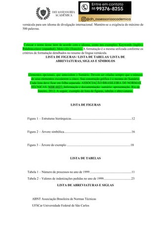 vernácula para um idioma de divulgação internacional. Mantém-se a exigência do máximo de
500 palavras.
Colocar o nome desse item de acordo com o idioma, como nos exemplos: Keywords (inglês).
Palabras-clave (espanhol). Mots clés (francês). A formatação é a mesma utilizada conforme os
critérios de formatação detalhados no resumo de língua vernácula.
LISTA DE FIGURAS / LISTA DE TABELAS/ LISTA DE
ABREVIATURAS, SIGLAS E SÍMBOLOS
Elementos opcionais, que antecedem o Sumário. Devem ser criadas sempre que o número
de seus elementos excederem a cinco. Sua construção gráfica é a mesma do Sumário.
Cada lista deve ficar em folha separada. ASSOCIAÇÃO BRASILEIRA DE NORMAS
TÉCNICAS. NBR 6027: Informação e documentação: sumário: apresentação. Rio de
Janeiro, 2012. A seguir, exemplo de lista de figuras, tabelas e abreviaturas.
LISTA DE FIGURAS
Figura 1 – Estruturas hierárquicas............................................................................12
Figura 2 – Árvore simbólica.....................................................................................16
Figura 3 – Árvore do exemplo ................................................................................18
LISTA DE TABELAS
Tabela 1 – Número de processos no ano de 1999 ....................................................11
Tabela 2 – Valores de indenizações pedidas no ano de 1999...................................23
LISTA DE ABREVIATURAS E SIGLAS
ABNT Associação Brasileira de Normas Técnicas
UFSCar Universidade Federal de São Carlos
 