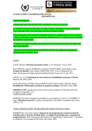 4 CONCLUSÕES/ CONSIDERAÇÕES FINAIS
REFERÊNCIAS
Elemento obrigatório.
O título desse item é REFERÊNCIAS, centralizado e letras em caixa alta.
As referências devem ser elaboradas em espaço simples; alinhadas à margem esquerda do
texto; separadas entre si por uma linha em branco de espaço simples.
Para documentos on-line, além dos elementos essenciais e complementares, deve-se registrar
o endereço eletrônico, precedido da expressão “Disponível em:” e a data de acesso, precedida
da expressão “Acesso em:”.
**Abaixo, são listados exemplos de referências dos tipos de materiais mais utilizados. Para
saber mais, consulte:
ASSOCIAÇÃO BRASILEIRA DE NORMAS TÉCNICAS. NBR 6023: Referências –
elaboração. Rio de Janeiro, 2018.
LIVRO
LUCK, Heloísa. Liderança em gestão escolar. 4. ed. Petrópolis: Vozes, 2010.
BAVARESCO, Agemir; BARBOSA, Evandro; ETCHEVERRY, Katia Martin (org.).
Projetos de filosofia. Porto Alegre: EDIPUCRS, 2011. E-book. Disponível em:
http://ebooks.pucrs.br/edipucrs/projetosdefilosofia.pdf. Acesso em: 21 ago. 2011.
URANI, A. et al. Constituição de uma matriz de contabilidade social para o Brasil.
Brasília, DF: IPEA,1994.
TAYLOR, Robert; LEVINE, Denis; MARCELLIN-LITTLE, Denis; MILLIS, Darryl.
Reabilitação e fisioterapia na prática de pequenos animais. São Paulo: Roca, 2008.
OBSERVAÇÃO: quando houver mais de três autores, podem ser indicados todos eles
ou utilizar a expressão et al.
CAPÍTULO DE LIVRO
ROMANO, Giovanni. Imagens da juventude na era moderna. In: LEVI, G.; SCHMIDT, J.
(org.). História dos jovens 2: a época contemporânea. São Paulo: Companhia das Letras,
1996. p. 7-16
TESES, DISSERTAÇÕES, TRABALHOS DE CONCLUSÃO DE CURSO
RODRIGUES, Ana Lúcia Aquilas. Impacto de um programa de exercício no local de
trabalho sobre o nível de atividade física e o estágio de prontidão para a mudança de
comportamento. 2009. Dissertação (Mestrado em Fisiopatologia Experimental) – Faculdade
de Medicina, Universidade de São Paulo, São Paulo, 2009.
 