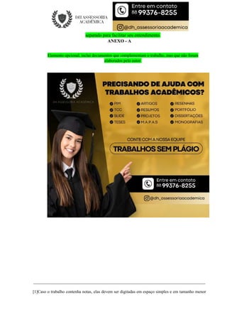 separado para facilitar seu entendimento.
ANEXO - A
Elemento opcional, inclui documentos que complementam o trabalho, mas que não foram
elaborados pelo autor.
__________________________________________________________________________________
[1]Caso o trabalho contenha notas, elas devem ser digitadas em espaço simples e em tamanho menor
 
