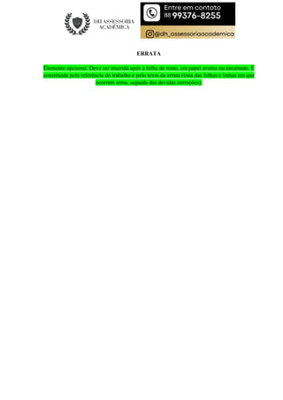 ERRATA
Elemento opcional. Deve ser inserida após a folha de rosto, em papel avulso ou encartado. É
constituída pela referência do trabalho e pelo texto da errata (lista das folhas e linhas em que
ocorrem erros, seguida das devidas correções).
 