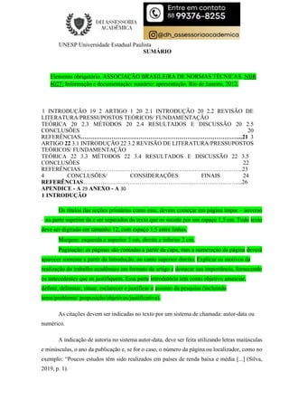 UNESP Universidade Estadual Paulista
SUMÁRIO
Elemento obrigatório. ASSOCIAÇÃO BRASILEIRA DE NORMAS TÉCNICAS. NBR
6027: Informação e documentação: sumário: apresentação. Rio de Janeiro, 2012.
1 INTRODUÇÃO 19 2 ARTIGO 1 20 2.1 INTRODUÇÃO 20 2.2 REVISÃO DE
LITERATURA/PRESSUPOSTOS TEÓRICOS/ FUNDAMENTAÇÃO
TEÓRICA 20 2.3 MÉTODOS 20 2.4 RESULTADOS E DISCUSSÃO 20 2.5
CONCLUSÕES 20
REFERÊNCIAS………………………………………………………………………...21 3
ARTIGO 22 3.1 INTRODUÇÃO 22 3.2 REVISÃO DE LITERATURA/PRESSUPOSTOS
TEÓRICOS/ FUNDAMENTAÇÃO
TEÓRICA 22 3.3 MÉTODOS 22 3.4 RESULTADOS E DISCUSSÃO 22 3.5
CONCLUSÕES 22
REFERÊNCIAS………………….……………………………………………………..23
4 CONCLUSÕES/ CONSIDERAÇÕES FINAIS 24
REFERÊNCIAS………………………………………………………………..……...26
APENDICE - A 29 ANEXO - A 30
1 INTRODUÇÃO
Os títulos das seções primárias como este, devem começar em página ímpar – anverso
– na parte superior da e ser separados do texto que os sucede por um espaço 1,5 cm. Todo texto
deve ser digitado em tamanho 12, com espaço 1,5 entre linhas.
Margem: esquerda e superior 3 cm, direita e inferior 2 cm.
Paginação: as páginas são contadas a partir da capa, mas a numeração da página deverá
aparecer somente a partir da Introdução, no canto superior direito. Explicar os motivos da
realização do trabalho acadêmico em formato de artigo e destacar sua importância, fornecendo
os antecedentes que os justifiquem. Essa parte introdutória tem como objetivo anunciar,
definir, delimitar, situar, esclarecer e justificar o assunto da pesquisa (incluindo
tema/problema/ proposição/objetivos/justificativa).
As citações devem ser indicadas no texto por um sistema de chamada: autor-data ou
numérico.
A indicação de autoria no sistema autor-data, deve ser feita utilizando letras maiúsculas
e minúsculas, o ano da publicação e, se for o caso, o número da página ou localizador, como no
exemplo: “Poucos estudos têm sido realizados em países de renda baixa e média [...] (Silva,
2019, p. 1).
 