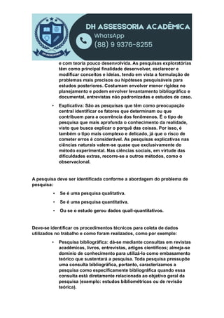 e com teoria pouco desenvolvida. As pesquisas exploratórias
têm como principal finalidade desenvolver, esclarecer e
modificar conceitos e ideias, tendo em vista a formulação de
problemas mais precisos ou hipóteses pesquisáveis para
estudos posteriores. Costumam envolver menor rigidez no
planejamento e podem envolver levantamento bibliográfico e
documental, entrevistas não padronizadas e estudos de caso.
▪ Explicativa: São as pesquisas que têm como preocupação
central identificar os fatores que determinam ou que
contribuem para a ocorrência dos fenômenos. É o tipo de
pesquisa que mais aprofunda o conhecimento da realidade,
visto que busca explicar o porquê das coisas. Por isso, é
também o tipo mais complexo e delicado, já que o risco de
cometer erros é considerável. As pesquisas explicativas nas
ciências naturais valem-se quase que exclusivamente do
método experimental. Nas ciências sociais, em virtude das
dificuldades extras, recorre-se a outros métodos, como o
observacional.
A pesquisa deve ser identificada conforme a abordagem do problema de
pesquisa:
▪ Se é uma pesquisa qualitativa.
▪ Se é uma pesquisa quantitativa.
▪ Ou se o estudo gerou dados quali-quantitativos.
Deve-se identificar os procedimentos técnicos para coleta de dados
utilizados no trabalho e como foram realizados, como por exemplo:
▪ Pesquisa bibliográfica: dá-se mediante consultas em revistas
acadêmicas, livros, entrevistas, artigos científicos; almeja-se
domínio de conhecimento para utilizá-lo como embasamento
teórico que sustentará a pesquisa. Toda pesquisa pressupõe
uma consulta bibliográfica, portanto, caracterizamos a
pesquisa como especificamente bibliográfica quando essa
consulta está diretamente relacionada ao objetivo geral da
pesquisa (exemplo: estudos bibliométricos ou de revisão
teórica).
 