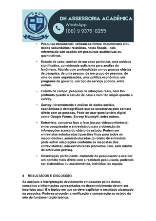 ▪ Pesquisa documental: utilizam-se fontes documentais e/ou
dados secundários: relatórios, notas fiscais – tais
referenciais são usados em pesquisas qualitativas ou
quantitativas.
▪ Estudo de caso: análise de um caso particular, uma unidade
significativa, considerada suficiente para análise do
fenômeno. Aborda com profundidade um ou poucos objetos
de pesquisa, de uma pessoa, de um grupo de pessoas, de
uma ou mais organizações, uma política econômica, um
programa de governo, um tipo de serviço público, entre
outros.
▪ Estudo de campo: pesquisa de situações reais, nem tão
profundo quanto o estudo de caso e nem tão amplo quanto o
survey.
▪ Survey: levantamento e análise de dados sociais,
econômicos e demográficos que se caracteriza pelo contato
direto com as pessoas. Pode-se usar questionário digital
como Google Forms, Survey Monkey®, entre outros.
▪ Entrevista: conversa face a face (ou por videoconferência)
entre pesquisador e entrevistado para a obtenção de
informações acerca do objeto de estudo. Podem ser
entrevistas estruturadas (questões fixas para todos os
respondentes), semiestruturadas (o roteiro de entrevista
pode sofrer adaptações conforme as respostas dos
entrevistados), não-estruturadas (conversa livre, sem roteiro
de entrevista prévio).
▪ Observação participante: demanda do pesquisador a exercer
um contato mais direto com a realidade pesquisada, podendo
ser sistemática ou assistemática, individual ou equipe.
4 RESULTADOS E DISCUSSÃO
As análises e interpretação devidamente embasadas pelos dados,
conceitos e informações apresentados no desenvolvimento devem ser
inseridas aqui. É o tópico em que se deve explicitar o resultado alcançado
na pesquisa. Pode-se proceder a verificação e comparação ao estado da
arte da fundamentação teórica.
 