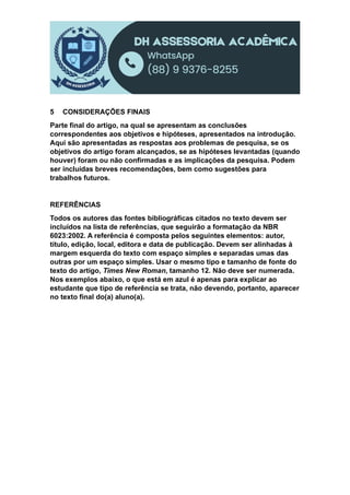 5 CONSIDERAÇÕES FINAIS
Parte final do artigo, na qual se apresentam as conclusões
correspondentes aos objetivos e hipóteses, apresentados na introdução.
Aqui são apresentadas as respostas aos problemas de pesquisa, se os
objetivos do artigo foram alcançados, se as hipóteses levantadas (quando
houver) foram ou não confirmadas e as implicações da pesquisa. Podem
ser incluídas breves recomendações, bem como sugestões para
trabalhos futuros.
REFERÊNCIAS
Todos os autores das fontes bibliográficas citados no texto devem ser
incluídos na lista de referências, que seguirão a formatação da NBR
6023:2002. A referência é composta pelos seguintes elementos: autor,
título, edição, local, editora e data de publicação. Devem ser alinhadas à
margem esquerda do texto com espaço simples e separadas umas das
outras por um espaço simples. Usar o mesmo tipo e tamanho de fonte do
texto do artigo, Times New Roman, tamanho 12. Não deve ser numerada.
Nos exemplos abaixo, o que está em azul é apenas para explicar ao
estudante que tipo de referência se trata, não devendo, portanto, aparecer
no texto final do(a) aluno(a).
 