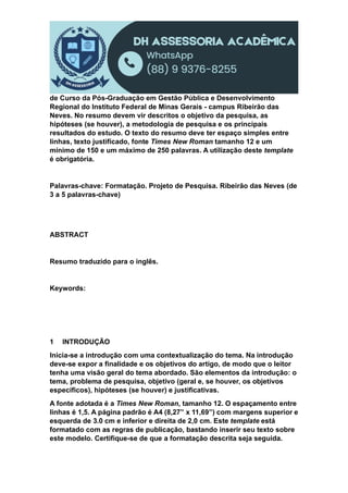 de Curso da Pós-Graduação em Gestão Pública e Desenvolvimento
Regional do Instituto Federal de Minas Gerais - campus Ribeirão das
Neves. No resumo devem vir descritos o objetivo da pesquisa, as
hipóteses (se houver), a metodologia de pesquisa e os principais
resultados do estudo. O texto do resumo deve ter espaço simples entre
linhas, texto justificado, fonte Times New Roman tamanho 12 e um
mínimo de 150 e um máximo de 250 palavras. A utilização deste template
é obrigatória.
Palavras-chave: Formatação. Projeto de Pesquisa. Ribeirão das Neves (de
3 a 5 palavras-chave)
ABSTRACT
Resumo traduzido para o inglês.
Keywords:
1 INTRODUÇÃO
Inicia-se a introdução com uma contextualização do tema. Na introdução
deve-se expor a finalidade e os objetivos do artigo, de modo que o leitor
tenha uma visão geral do tema abordado. São elementos da introdução: o
tema, problema de pesquisa, objetivo (geral e, se houver, os objetivos
específicos), hipóteses (se houver) e justificativas.
A fonte adotada é a Times New Roman, tamanho 12. O espaçamento entre
linhas é 1,5. A página padrão é A4 (8,27” x 11,69”) com margens superior e
esquerda de 3.0 cm e inferior e direita de 2,0 cm. Este template está
formatado com as regras de publicação, bastando inserir seu texto sobre
este modelo. Certifique-se de que a formatação descrita seja seguida.
 