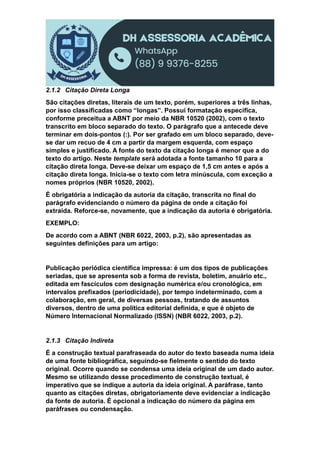 2.1.2 Citação Direta Longa
São citações diretas, literais de um texto, porém, superiores a três linhas,
por isso classificadas como “longas”. Possui formatação específica,
conforme preceitua a ABNT por meio da NBR 10520 (2002), com o texto
transcrito em bloco separado do texto. O parágrafo que a antecede deve
terminar em dois-pontos (:). Por ser grafado em um bloco separado, deve-
se dar um recuo de 4 cm a partir da margem esquerda, com espaço
simples e justificado. A fonte do texto da citação longa é menor que a do
texto do artigo. Neste template será adotada a fonte tamanho 10 para a
citação direta longa. Deve-se deixar um espaço de 1,5 cm antes e após a
citação direta longa. Inicia-se o texto com letra minúscula, com exceção a
nomes próprios (NBR 10520, 2002).
É obrigatória a indicação da autoria da citação, transcrita no final do
parágrafo evidenciando o número da página de onde a citação foi
extraída. Reforce-se, novamente, que a indicação da autoria é obrigatória.
EXEMPLO:
De acordo com a ABNT (NBR 6022, 2003, p.2), são apresentadas as
seguintes definições para um artigo:
Publicação periódica científica impressa: é um dos tipos de publicações
seriadas, que se apresenta sob a forma de revista, boletim, anuário etc.,
editada em fascículos com designação numérica e/ou cronológica, em
intervalos prefixados (periodicidade), por tempo indeterminado, com a
colaboração, em geral, de diversas pessoas, tratando de assuntos
diversos, dentro de uma política editorial definida, e que é objeto de
Número Internacional Normalizado (ISSN) (NBR 6022, 2003, p.2).
2.1.3 Citação Indireta
É a construção textual parafraseada do autor do texto baseada numa ideia
de uma fonte bibliográfica, seguindo-se fielmente o sentido do texto
original. Ocorre quando se condensa uma ideia original de um dado autor.
Mesmo se utilizando desse procedimento de construção textual, é
imperativo que se indique a autoria da ideia original. A paráfrase, tanto
quanto as citações diretas, obrigatoriamente deve evidenciar a indicação
da fonte de autoria. É opcional a indicação do número da página em
paráfrases ou condensação.
 