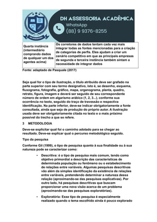 Quarta instância
(intermediário
comprando dados
de qualquer um dos
agentes acima)
Os corretores de dados tentam cada vez mais
integrar todas as fontes mencionadas para a criação
de categorias de perfis. Eles ajudam a criar um
cenário competitivo em que as principais empresas
de segunda e terceira instância também sintam a
necessidade de integrar dados
Fonte: adaptado de Pasquale (2017)
Seja qual for o tipo de ilustração, o título atribuído deve ser grafado na
parte superior com seu termo designativo, isto é, se desenho, esquema,
fluxograma, fotografia, gráfico, mapa, organograma, planta, quadro,
retrato, figura, imagem e deverá ser seguido de seu correspondente
número de ordem em algarismo arábico (1, 2, 3...), conforme sua
ocorrência no texto, seguido do traço de travessão e respectiva
identificação. Na parte inferior, deve-se indicar obrigatoriamente a fonte
consultada, ainda que seja de produção do próprio autor. A ilustração
usada deve ser obrigatoriamente citada no texto e o mais próximo
possível do trecho a que se refere.
3 METODOLOGIA
Deve-se explicitar qual foi o caminho adotado para se chegar ao
resultado. Deve-se explicar qual o percurso metodológico seguido.
Tipo da pesquisa
Conforme Gil (1999), o tipo de pesquisa quanto à sua finalidade ou à sua
natureza pode se caracterizar como:
▪ Descritiva: é o tipo de pesquisa mais comum, tendo como
objetivo primordial a descrição das características de
determinada população ou fenômeno ou o estabelecimento
de relações entre variáveis. Algumas pesquisas descritivas
vão além da simples identificação da existência de relações
entre variáveis, pretendendo determinar a natureza dessa
relação (aproximando-se das pesquisas explicativas). Por
outro lado, há pesquisas descritivas que buscam
proporcionar uma nova visão acerca de um problema
(aproximando-se das pesquisas exploratórias).
▪ Exploratória: Esse tipo de pesquisa é especialmente
realizado quando o tema escolhido ainda é pouco explorado
 