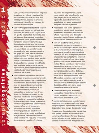 Conta, ainda, com comprovação empírica
através de um volume respeitável de
estudos controlados de eficácia. Em
outras palavras, satisfaz os critérios
básicos que lhe conferem o status de
sistema de psicoterapia.
 Demonstra aplicabilidade eficaz, segundo
estudos controlados, em várias áreas:
na área tradicional da Psicologia Clínica,
em que TC é aplicada à depressão, aos
transtornos de ansiedade (ansiedade
generalizada, fobias, pânico, hipocondria,
transtorno obsessivo-compulsivo), à
dependência química, aos transtornos
alimentares, aos transtornos de stress
pós-traumático, aos transtornos de
personalidade, à terapia com casais e
em grupo etc., com adultos, crianças
e adolescentes. A Terapia Cognitiva
padrão, reunindo técnicas e estratégias
terapêuticas destinadas à realização
de seus objetivos básicos, é modificada
para aplicação a diferentes áreas de
especialidade, refletindo modelos teóricos
e aplicados particulares para cada
classe de transtorno.
 Aplica-se ainda às áreas de educação,
esportes e organizações, sendo também
utilizada com sucesso como coadjuvante
no tratamento de distúrbios orgânicos,
área em que conta com um grande
volume de estudos científicos. E, no
caso particular das psicoses, as
publicações se avolumam nas áreas
de esquizofrenia e transtorno bipolar,
indicando resultados encorajadores.
Representa um processo terapêutico
diretivo e semi-estruturado, orientado à
resolução de problemas. É colaborativa,
ou seja, reflete um processo em
que ambos, terapeuta e paciente,
têm um papel ativo e estabelecem
colaborativamente metas terapêuticas,
as agendas de cada sessão, tarefas
entre sessões etc. Requer a socialização
do paciente ao modelo, a fim de que
ele possa desempenhar seu papel
como colaborador ativo. Envolve uma
relação genuína entre terapeuta
e paciente, baseada em empatia
terapêutica, em que o terapeuta é
amigável, caloroso e genuíno.
 As sessões, bem como o processo
terapêutico, são semi-estruturadas,
envolvendo tarefas entre as sessões.
É focal, requerendo uma definição
concreta e específica dos problemas do
paciente e das metas terapêuticas.
 Tem um caráter didático, em que o
objetivo não é unicamente ajudar o
paciente com seus problemas, mas dotá-
lo de um novo instrumental cognitivo
e comportamental, através de prática
regular, a fim de que ele possa perceber
e responder ao real de forma funcional,
sendo o funcional definido como aquilo
que concorre para a realização de suas
metas. Nesse sentido, as intervenções
são explícitas, envolvendo feedback
recíproco entre o terapeuta e o paciente.
É um processo terapêutico de tempo
curto e limitado, podendo sua aplicação
variar entre aproximadamente 12 e
24 sessões, tornando-a apropriada
ao contexto socioeconômico atual, e
possibilitando sua utilização pelo sistema
de saúde público, bem como pelos
convênios e seguros de saúde.
 Mostra-se eficaz para diferentes
populações, independentemente de
cultura e níveis socioeconômico e
educacional (Serra et al., 2001).
A reunião de todas essas características
seguramente nos permite afirmar que a
Terapia Cognitiva representa uma mudança
de paradigma no campo das psicoterapias.
Entretanto, a Terapia Cognitiva parece fácil,
mas não é! A média de trainees que se
tornam proficientes em Terapia Cognitiva
após o primeiro ano de treinamento em
centros internacionais é de apenas 25%,
 