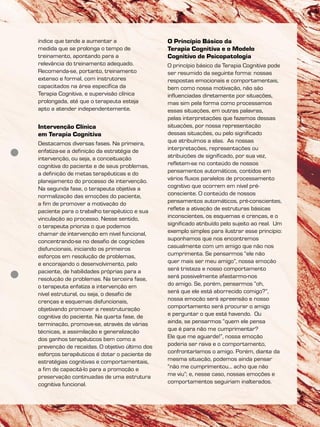 índice que tende a aumentar a
medida que se prolonga o tempo de
treinamento, apontando para a
relevância do treinamento adequado.
Recomenda-se, portanto, treinamento
extenso e formal, com instrutores
capacitados na área específica da
Terapia Cognitiva, e supervisão clínica
prolongada, até que o terapeuta esteja
apto a atender independentemente.
Intervenção Clínica
em Terapia Cognitiva
Destacamos diversas fases. Na primeira,
enfatiza-se a definição da estratégia de
intervenção, ou seja, a conceituação
cognitiva do paciente e de seus problemas,
a definição de metas terapêuticas e do
planejamento do processo de intervenção.
Na segunda fase, o terapeuta objetiva a
normalização das emoções do paciente,
a fim de promover a motivação do
paciente para o trabalho terapêutico e sua
vinculação ao processo. Nesse sentido,
o terapeuta prioriza o que podemos
chamar de intervenção em nível funcional,
concentrando-se no desafio de cognições
disfuncionais, iniciando os primeiros
esforços em resolução de problemas,
e encorajando o desenvolvimento, pelo
paciente, de habilidades próprias para a
resolução de problemas. Na terceira fase,
o terapeuta enfatiza a intervenção em
nível estrutural, ou seja, o desafio de
crenças e esquemas disfuncionais,
objetivando promover a reestruturação
cognitiva do paciente. Na quarta fase, de
terminação, promove-se, através de várias
técnicas, a assimilação e generalização
dos ganhos terapêuticos bem como a
prevenção de recaídas. O objetivo último dos
esforços terapêuticos é dotar o paciente de
estratégias cognitivas e comportamentais,
a fim de capacitá-lo para a promoção e
preservação continuadas de uma estrutura
cognitiva funcional.
O Princípio Básico da
Terapia Cognitiva e o Modelo
Cognitivo de Psicopatologia
O princípio básico da Terapia Cognitiva pode
ser resumido da seguinte forma: nossas
respostas emocionais e comportamentais,
bem como nossa motivação, não são
influenciadas diretamente por situações,
mas sim pela forma como processamos
essas situações, em outras palavras,
pelas interpretações que fazemos dessas
situações, por nossa representação
dessas situações, ou pelo significado
que atribuímos a elas. As nossas
interpretações, representações ou
atribuições de significado, por sua vez,
refletem-se no conteúdo de nossos
pensamentos automáticos, contidos em
vários fluxos paralelos de processamento
cognitivo que ocorrem em nível pré-
consciente. O conteúdo de nossos
pensamentos automáticos, pré-conscientes,
reflete a ativação de estruturas básicas
inconscientes, os esquemas e crenças, e o
significado atribuído pelo sujeito ao real. Um
exemplo simples para ilustrar esse princípio:
suponhamos que nos encontremos
casualmente com um amigo que não nos
cumprimenta. Se pensarmos “ele não
quer mais ser meu amigo”, nossa emoção
será tristeza e nosso comportamento
será possivelmente afastarmo-nos
do amigo. Se, porém, pensarmos “oh,
será que ele está aborrecido comigo?”,
nossa emoção será apreensão e nosso
comportamento será procurar o amigo
e perguntar o que está havendo. Ou
ainda, se pensarmos “quem ele pensa
que é para não me cumprimentar?
Ele que me aguarde!”, nossa emoção
poderia ser raiva e o comportamento,
confrontaríamos o amigo. Porém, diante da
mesma situação, podemos ainda pensar
“não me cumprimentou... acho que não
me viu”; e, nesse caso, nossas emoções e
comportamentos seguiriam inalterados.
 
