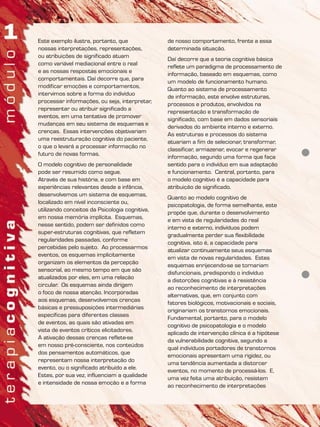 Este exemplo ilustra, portanto, que
nossas interpretações, representações,
ou atribuições de significado atuam
como variável mediacional entre o real
e as nossas respostas emocionais e
comportamentais. Daí decorre que, para
modificar emoções e comportamentos,
intervimos sobre a forma do indivíduo
processar informações, ou seja, interpretar,
representar ou atribuir significado a
eventos, em uma tentativa de promover
mudanças em seu sistema de esquemas e
crenças. Essas intervenções objetivariam
uma reestruturação cognitiva do paciente,
o que o levará a processar informação no
futuro de novas formas.
O modelo cognitivo de personalidade
pode ser resumido como segue.
Através de sua história, e com base em
experiências relevantes desde a infância,
desenvolvemos um sistema de esquemas,
localizado em nível inconsciente ou,
utilizando conceitos da Psicologia cognitiva,
em nossa memória implícita. Esquemas,
nesse sentido, podem ser definidos como
super-estruturas cognitivas, que refletem
regularidades passadas, conforme
percebidas pelo sujeito. Ao processarmos
eventos, os esquemas implicitamente
organizam os elementos da percepção
sensorial, ao mesmo tempo em que são
atualizados por eles, em uma relação
circular. Os esquemas ainda dirigem
o foco de nossa atenção. Incorporadas
aos esquemas, desenvolvemos crenças
básicas e pressuposições intermediárias
específicas para diferentes classes
de eventos, as quais são ativadas em
vista de eventos críticos elicitadores.
A ativação dessas crenças reflete-se
em nosso pré-consciente, nos conteúdos
dos pensamentos automáticos, que
representam nossa interpretação do
evento, ou o significado atribuído a ele.
Estes, por sua vez, influenciam a qualidade
e intensidade de nossa emoção e a forma
de nosso comportamento, frente a essa
determinada situação.
Daí decorre que a teoria cognitiva básica
reflete um paradigma de processamento de
informação, baseado em esquemas, como
um modelo de funcionamento humano.
Quanto ao sistema de processamento
de informação, este envolve estruturas,
processos e produtos, envolvidos na
representação e transformação de
significado, com base em dados sensoriais
derivados do ambiente interno e externo.
As estruturas e processos do sistema
atuariam a fim de selecionar, transformar,
classificar, armazenar, evocar e regenerar
informação, segundo uma forma que faça
sentido para o indivíduo em sua adaptação
e funcionamento. Central, portanto, para
o modelo cognitivo é a capacidade para
atribuição de significado.
Quanto ao modelo cognitivo de
psicopatologia, de forma semelhante, este
propõe que, durante o desenvolvimento
e em vista de regularidades do real
interno e externo, indivíduos podem
gradualmente perder sua flexibilidade
cognitiva, isto é, a capacidade para
atualizar continuamente seus esquemas
em vista de novas regularidades. Estes
esquemas enrijecendo-se se tornariam
disfuncionais, predispondo o indivíduo
a distorções cognitivas e à resistência
ao reconhecimento de interpretações
alternativas, que, em conjunto com
fatores biológicos, motivacionais e sociais,
originariam os transtornos emocionais.
Fundamental, portanto, para o modelo
cognitivo de psicopatologia e o modelo
aplicado de intervenção clínica é a hipótese
da vulnerabilidade cognitiva, segundo a
qual indivíduos portadores de transtornos
emocionais apresentam uma rigidez, ou
uma tendência aumentada a distorcer
eventos, no momento de processá-los. E,
uma vez feita uma atribuição, resistem
ao reconhecimento de interpretações
 