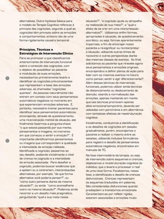 alternativas. Outra hipótese básica para
o modelo da Terapia Cognitiva refere-se à
primazia das cognições, segundo a qual as
cognições têm primazia sobre as emoções
e comportamentos, embora não de uma
forma rigidamente causal e temporal.
Princípios, Técnicas e
Estratégias de Intervenção Clínica
Para se promover o que classificamos
anteriormente de intervenção funcional
sobre o conteúdo das cognições, com
o objetivo de possibilitar ao paciente
a modulação de suas emoções,
necessitamos primeiramente levá-lo a
identificar as cognições pré-conscientes
que representam a base das emoções
adversas, as chamadas “cognições
quentes”. As pessoas naturalmente não
entram em contato com seus pensamentos
automáticos negativos no momento em
que experienciam emoções adversas. É,
portanto, necessário treinar pacientes para
identificar seus pensamentos automáticos,
encorajando, através de questionamento,
uma re-encenação mental da situação, até
finalmente fazermos a pergunta-chave:
“o que estava passando por sua mente,
pensamentos e imagens, no momento
em que começou a sentir a emoção?”. É
importante identificarmos pensamentos
ou imagens que correspondam à qualidade
e intensidade da emoção relatada.
Identificada a cognição, passamos ao
seu desafio, avaliando inicialmente o nível
de crença na cognição e a intensidade
da emoção associada. Para desafiar a
cognição, podemos buscar evidências que
a apóiem ou a contrariem, interpretações
alternativas, por exemplo, “de que forma
alternativa você poderia pensar?”, ou
“como outro pensaria diante da mesma
situação?”, ou ainda “como aconselharia
outro na mesma situação?”. Podemos ainda
recorrer a um desafio mais pragmático,
perguntando “qual a sua meta nessa
situação?”, “a cognição ajuda ou atrapalha
na realização de sua meta?”, e “qual o
efeito de se crer em uma interpretação
alternativa?”. Utilizamos enfim formas,
apropriadas à situação, de questionamento
socrático, ou seja, formas aparentemente
imparciais, a fim de encorajar nosso
paciente a re-significar ou re-interpretar
a situação, utilizando outras linhas de
raciocínio e outras perspectivas diante
das mesmas classes de eventos. Ao final,
solicitamos ao paciente que re-avalie agora
seus pensamentos e emoções originais,
encorajando-o a definir planos de ação para
lidar com os mesmos eventos no futuro:
como pensar, sentir e agir diferentemente?
Além dessas técnicas de intervenção
funcionais, podemos utilizar ainda técnicas
de distanciamento ou deslocamento de
atenção, visando a normalização das
emoções, apenas mantendo em mente
que tais técnicas promovem apenas
alívio emocional temporário, devendo ser
utilizadas com parcimônia e em alternância
com tentativas efetivas de reestruturação
cognitiva.
Inicialmente, conduzimos a identificação
e os desafios de cognições em sessão;
gradualmente, porém, encorajamos o
paciente a realizar o mesmo entre as
sessões, utilizando inclusive formulários
para registro e desafio de pensamentos
automáticos negativos, encontrados em
manuais de TC.
Na fase intermediária da terapia, ou seja,
de intervenção sobre esquemas e crenças,
objetivamos a re-estruturação cognitiva do
indivíduo, que o levará a processar o real
de uma nova forma. Focalizamos, nessa
fase, a identificação e desafio de crenças
disfuncionais. Crenças representam
os esquemas traduzidos em palavras.
São consideradas disfuncionais quando
predispõem a transtornos emocionais.
Caracterizam-se por refletir rigidez,
estarem associadas a emoções muito
 