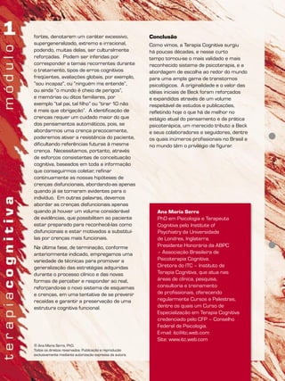 fortes, denotarem um caráter excessivo,
supergeneralizado, extremo e irracional,
podendo, muitas delas, ser culturalmente
reforçadas. Podem ser inferidas por
corresponder a temas recorrentes durante
o tratamento, tipos de erros cognitivos
freqüentes, avaliações globais, por exemplo,
“sou incapaz”, ou “ninguém me entende”,
ou ainda “o mundo é cheio de perigos”,
e memórias ou ditos familiares, por
exemplo “tal pai, tal filho” ou “tirar 10 não
é mais que obrigação”. A identificação de
crenças requer um cuidado maior do que
dos pensamentos automáticos, pois, se
abordarmos uma crença precocemente,
poderemos ativar a resistência do paciente,
dificultando referências futuras à mesma
crença. Necessitamos, portanto, através
de esforços consistentes de conceituação
cognitiva, baseados em toda a informação
que conseguirmos coletar, refinar
continuamente as nossas hipóteses de
crenças disfuncionais, abordando-as apenas
quando já se tornaram evidentes para o
indivíduo. Em outras palavras, devemos
abordar as crenças disfuncionais apenas
quando já houver um volume considerável
de evidências, que possibilitem ao paciente
estar preparado para reconhecê-las como
disfuncionais e estar motivados a substituí-
las por crenças mais funcionais.
Na última fase, de terminação, conforme
anteriormente indicado, empregamos uma
variedade de técnicas para promover a
generalização das estratégias adquiridas
durante o processo clínico e das novas
formas de perceber e responder ao real,
reforçando-se o novo sistema de esquemas
e crenças, em uma tentativa de se prevenir
recaídas e garantir a preservação de uma
estrutura cognitiva funcional.
Conclusão
Como vimos, a Terapia Cognitiva surgiu
há poucas décadas, e nesse curto
tempo tornou-se o mais validado e mais
reconhecido sistema de psicoterapia, e a
abordagem de escolha ao redor do mundo
para uma ampla gama de transtornos
psicológicos. A originalidade e o valor das
idéias iniciais de Beck foram reforçados
e expandidos através de um volume
respeitável de estudos e publicações,
refletindo hoje o que há de melhor no
estágio atual do pensamento e da prática
psicoterápica, um merecido tributo a Beck
e seus colaboradores e seguidores, dentre
os quais inúmeros profissionais no Brasil e
no mundo têm o privilégio de figurar.
Ana Maria Serra
PhD em Psicologia e Terapeuta
Cognitiva pelo Institute of
Psychiatry da Universidade
de Londres, Inglaterra.
Presidente Honorária da ABPC
– Associação Brasileira de
Psicoterapia Cognitiva.
Diretora do ITC – Instituto de
Terapia Cognitiva, que atua nas
áreas de clínica, pesquisa,
consultoria e treinamento
de profissionais, oferecendo
regularmente Cursos e Palestras,
dentre os quais um Curso de
Especialização em Terapia Cognitiva
credenciado pelo CFP – Conselho
Federal de Psicologia.
E-mail: itc@itc.web.com
Site: www.itc.web.com
© Ana Maria Serra, PhD.
Todos os direitos reservados. Publicação e reprodução
exclusivamente mediante autorização expressa da autora.
 