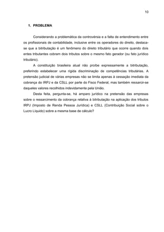 10 
1. PROBLEMA 
Considerando a problemática da controvérsia e a falta de entendimento entre os profissionais de contabilidade, inclusive entre os operadores do direito, destaca- se que a bitributação é um fenômeno do direito tributário que ocorre quando dois entes tributantes cobram dois tributos sobre o mesmo fato gerador (ou fato jurídico tributário). 
A constituição brasileira atual não proíbe expressamente a bitributação, preferindo estabelecer uma rígida discriminação de competências tributárias. A pretensão judicial de várias empresas não se limita apenas à cessação imediata da cobrança do IRPJ e da CSLL por parte do Fisco Federal, mas também ressarcir-se daqueles valores recolhidos indevidamente pela União. 
Desta feita, pergunta-se, há amparo jurídico na pretensão das empresas sobre o ressarcimento da cobrança relativa à bitributação na aplicação dos tributos IRPJ (Imposto de Renda Pessoa Jurídica) e CSLL (Contribuição Social sobre o Lucro Líquido) sobre a mesma base de cálculo? 
 