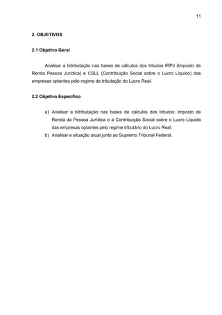11 
2. OBJETIVOS 
2.1 Objetivo Geral 
Analisar a bitributação nas bases de cálculos dos tributos IRPJ (Imposto de Renda Pessoa Jurídica) e CSLL (Contribuição Social sobre o Lucro Líquido) das empresas optantes pelo regime de tributação do Lucro Real. 
2.2 Objetivo Específico 
a) Analisar a bitributação nas bases de cálculos dos tributos: Imposto de Renda da Pessoa Jurídica e a Contribuição Social sobre o Lucro Líquido das empresas optantes pelo regime tributário do Lucro Real; 
b) Analisar e situação atual junto ao Supremo Tribunal Federal. 
 