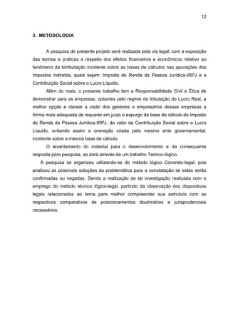 12 
3. METODOLOGIA 
A pesquisa de presente projeto será realizada pela via legal, com a exposição das teorias e práticas a respeito dos efeitos financeiros e econômicos relativo ao fenômeno da bitributação incidente sobre as bases de cálculos nas apurações dos impostos indiretos, quais sejam: Imposto de Renda da Pessoa Jurídica-IRPJ e a Contribuição Social sobre o Lucro Líquido. 
Além do mais, o presente trabalho tem a Responsabilidade Civil e Ética de demonstrar para as empresas, optantes pelo regime de tributação do Lucro Real, a melhor opção e clarear a visão dos gestores e empresários dessas empresas a forma mais adequada de requerer em juízo o expurgo da base de cálculo do Imposto de Renda da Pessoa Jurídica-IRPJ, do valor da Contribuição Social sobre o Lucro Líquido, evitando assim a oneração criada pelo mesmo ente governamental, incidente sobre a mesma base de cálculo. 
O levantamento do material para o desenvolvimento e da consequente resposta para pesquisa, se dará através de um trabalho Teórico-lógico. 
A pesquisa se organizou utilizando-se do método lógico Concreto-legal, pois analisou as possíveis soluções da problemática para a constatação se estas serão confirmadas ou negadas. Sendo a realização de tal investigação realizada com o emprego do método técnico lógico-legal, partindo da observação dos dispositivos legais relacionados ao tema para melhor compreender sua estrutura com os respectivos comparativos de posicionamentos doutrinários e jurisprudenciais necessários. 
 