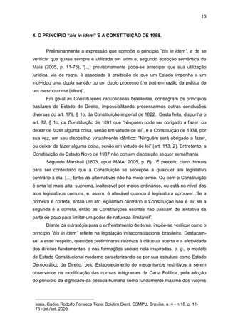 13 
4. O PRINCÍPIO “bis in idem” E A CONSTITUIÇÃO DE 1988. 
Preliminarmente a expressão que compõe o princípio “bis in idem”, a de se verificar que quase sempre é utilizada em latim e, segundo acepção semântica de Maia (2005, p. 11-75), “[...] provisoriamente pode-se antecipar que sua utilização jurídica, via de regra, é associada à proibição de que um Estado imponha a um indivíduo uma dupla sanção ou um duplo processo (ne bis) em razão da prática de um mesmo crime (idem)”. 
Em geral as Constituições republicanas brasileiras, consagram os princípios basilares do Estado de Direito, impossibilitando processarmos outras conclusões diversas do art. 179, § 1o, da Constituição imperial de 1822. Desta feita, dispunha o art. 72, § 1o, da Constituição de 1891 que “Ninguém pode ser obrigado a fazer, ou deixar de fazer alguma coisa, senão em virtude de lei”, e a Constituição de 1934, por sua vez, em seu dispositivo virtualmente idêntico: “Ninguém será obrigado a fazer, ou deixar de fazer alguma coisa, senão em virtude de lei” (art. 113, 2). Entretanto, a Constituição do Estado Novo de 1937 não contém disposição sequer semelhante. 
Segundo Marshall (1803, apud MAIA, 2005, p. 6), “É preceito claro demais para ser contestado que a Constituição se sobrepõe a qualquer ato legislativo contrário a ela. [...] Entre as alternativas não há meio-termo. Ou bem a Constituição é uma lei mais alta, suprema, inalterável por meios ordinários, ou está no nível dos atos legislativos comuns, e, assim, é alterável quando à legislatura aprouver. Se a primeira é correta, então um ato legislativo contrário a Constituição não é lei; se a segunda é a correta, então as Constituições escritas não passam de tentativa da parte do povo para limitar um poder de natureza ilimitável”. 
Diante da estratégia para o enfrentamento do tema, impõe-se verificar como o princípio “bis in idem” reflete na legislação infraconstitucional brasileira. Destacam- se, a esse respeito, questões preliminares relativas à cláusula aberta e a efetividade dos direitos fundamentais e nas formações sociais nela inspiradas, e. g., o modelo de Estado Constitucional moderno caracterizando-se por sua estrutura como Estado Democrático de Direito, pelo Estabelecimento de mecanismos restritivos a serem observados na modificação das normas integrantes da Carta Política, pela adoção do princípio da dignidade da pessoa humana como fundamento máximo dos valores 
Maia, Carlos Rodolfo Fonseca Tigre, Boletim Cient. ESMPU, Brasília, a. 4 - n.16, p. 11- 75 - jul./set. 2005.  