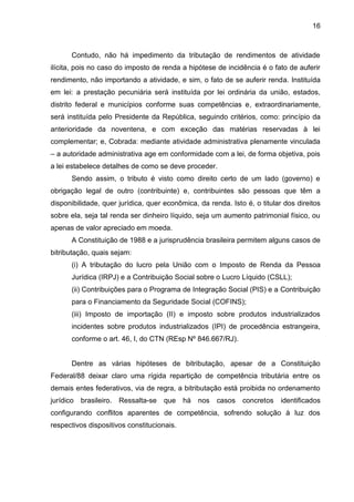 16 
Contudo, não há impedimento da tributação de rendimentos de atividade ilícita, pois no caso do imposto de renda a hipótese de incidência é o fato de auferir rendimento, não importando a atividade, e sim, o fato de se auferir renda. Instituída em lei: a prestação pecuniária será instituída por lei ordinária da união, estados, distrito federal e municípios conforme suas competências e, extraordinariamente, será instituída pelo Presidente da República, seguindo critérios, como: princípio da anterioridade da noventena, e com exceção das matérias reservadas à lei complementar; e, Cobrada: mediante atividade administrativa plenamente vinculada – a autoridade administrativa age em conformidade com a lei, de forma objetiva, pois a lei estabelece detalhes de como se deve proceder. 
Sendo assim, o tributo é visto como direito certo de um lado (governo) e obrigação legal de outro (contribuinte) e, contribuintes são pessoas que têm a disponibilidade, quer jurídica, quer econômica, da renda. Isto é, o titular dos direitos sobre ela, seja tal renda ser dinheiro líquido, seja um aumento patrimonial físico, ou apenas de valor apreciado em moeda. 
A Constituição de 1988 e a jurisprudência brasileira permitem alguns casos de bitributação, quais sejam: 
(i) A tributação do lucro pela União com o Imposto de Renda da Pessoa Jurídica (IRPJ) e a Contribuição Social sobre o Lucro Líquido (CSLL); 
(ii) Contribuições para o Programa de Integração Social (PIS) e a Contribuição para o Financiamento da Seguridade Social (COFINS); 
(iii) Imposto de importação (II) e imposto sobre produtos industrializados incidentes sobre produtos industrializados (IPI) de procedência estrangeira, conforme o art. 46, I, do CTN (REsp Nº 846.667/RJ). 
Dentre as várias hipóteses de bitributação, apesar de a Constituição Federal/88 deixar claro uma rígida repartição de competência tributária entre os demais entes federativos, via de regra, a bitributação está proibida no ordenamento jurídico brasileiro. Ressalta-se que há nos casos concretos identificados configurando conflitos aparentes de competência, sofrendo solução à luz dos respectivos dispositivos constitucionais. 
 