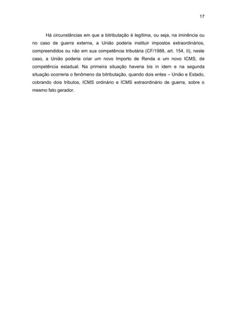 17 
Há circunstâncias em que a bitributação é legítima, ou seja, na iminência ou no caso de guerra externa, a União poderia instituir impostos extraordinários, compreendidos ou não em sua competência tributária (CF/1988, art. 154, II), neste caso, a União poderia criar um novo Importo de Renda e um novo ICMS, de competência estadual. Na primeira situação haveria bis in idem e na segunda situação ocorreria o fenômeno da bitributação, quando dois entes – União e Estado, cobrando dois tributos, ICMS ordinário e ICMS extraordinário de guerra, sobre o mesmo fato gerador. 
 