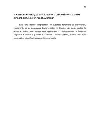 18 
6. A CSLL-CONTRIBUIÇÃO SOCIAL SOBRE O LUCRO LÍQUIDO E O IRPJ- IMPOSTO DE RENDA DA PESSOA JURÍDICA 
Para uma melhor compreensão do suscitado fenômeno da bitributação, inicialmente se faz necessário discorrer sobre os tributos que serão objetos de estudo e análise, mencionado pelos operadores do direito perante os Tribunais Regionais Federais e perante o Supremo Tribunal Federal, quando das suas explanações e justificativas aparentemente legais. 
 