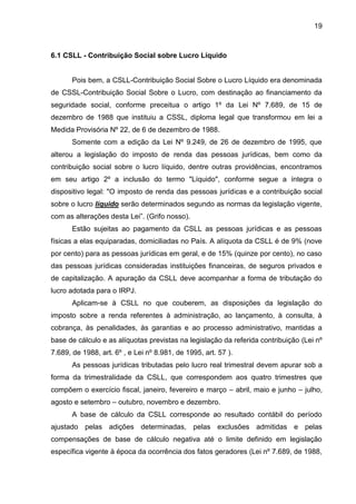 19 
6.1 CSLL - Contribuição Social sobre Lucro Líquido 
Pois bem, a CSLL-Contribuição Social Sobre o Lucro Líquido era denominada de CSSL-Contribuição Social Sobre o Lucro, com destinação ao financiamento da seguridade social, conforme preceitua o artigo 1º da Lei Nº 7.689, de 15 de dezembro de 1988 que instituiu a CSSL, diploma legal que transformou em lei a Medida Provisória Nº 22, de 6 de dezembro de 1988. 
Somente com a edição da Lei Nº 9.249, de 26 de dezembro de 1995, que alterou a legislação do imposto de renda das pessoas jurídicas, bem como da contribuição social sobre o lucro líquido, dentre outras providências, encontramos em seu artigo 2º a inclusão do termo "Líquido", conforme segue a íntegra o dispositivo legal: "O imposto de renda das pessoas jurídicas e a contribuição social sobre o lucro líquido serão determinados segundo as normas da legislação vigente, com as alterações desta Lei”. (Grifo nosso). 
Estão sujeitas ao pagamento da CSLL as pessoas jurídicas e as pessoas físicas a elas equiparadas, domiciliadas no País. A alíquota da CSLL é de 9% (nove por cento) para as pessoas jurídicas em geral, e de 15% (quinze por cento), no caso das pessoas jurídicas consideradas instituições financeiras, de seguros privados e de capitalização. A apuração da CSLL deve acompanhar a forma de tributação do lucro adotada para o IRPJ. 
Aplicam-se à CSLL no que couberem, as disposições da legislação do imposto sobre a renda referentes à administração, ao lançamento, à consulta, à cobrança, às penalidades, às garantias e ao processo administrativo, mantidas a base de cálculo e as alíquotas previstas na legislação da referida contribuição (Lei nº 7.689, de 1988, art. 6º , e Lei nº 8.981, de 1995, art. 57 ). 
As pessoas jurídicas tributadas pelo lucro real trimestral devem apurar sob a forma da trimestralidade da CSLL, que correspondem aos quatro trimestres que compõem o exercício fiscal, janeiro, fevereiro e março – abril, maio e junho – julho, agosto e setembro – outubro, novembro e dezembro. 
A base de cálculo da CSLL corresponde ao resultado contábil do período ajustado pelas adições determinadas, pelas exclusões admitidas e pelas compensações de base de cálculo negativa até o limite definido em legislação específica vigente à época da ocorrência dos fatos geradores (Lei nº 7.689, de 1988,  