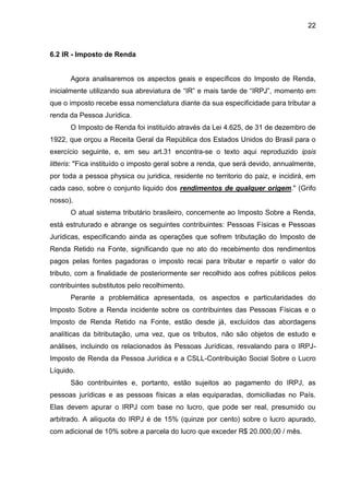 22 
6.2 IR - Imposto de Renda 
Agora analisaremos os aspectos geais e específicos do Imposto de Renda, inicialmente utilizando sua abreviatura de “IR” e mais tarde de “IRPJ”, momento em que o imposto recebe essa nomenclatura diante da sua especificidade para tributar a renda da Pessoa Jurídica. 
O Imposto de Renda foi instituído através da Lei 4.625, de 31 de dezembro de 1922, que orçou a Receita Geral da República dos Estados Unidos do Brasil para o exercício seguinte, e, em seu art.31 encontra-se o texto aqui reproduzido ipsis litteris: "Fica instituído o imposto geral sobre a renda, que será devido, annualmente, por toda a pessoa physica ou juridica, residente no territorio do paiz, e incidirá, em cada caso, sobre o conjunto liquido dos rendimentos de qualquer origem." (Grifo nosso). 
O atual sistema tributário brasileiro, concernente ao Imposto Sobre a Renda, está estruturado e abrange os seguintes contribuintes: Pessoas Físicas e Pessoas Jurídicas, especificando ainda as operações que sofrem tributação do Imposto de Renda Retido na Fonte, significando que no ato do recebimento dos rendimentos pagos pelas fontes pagadoras o imposto recai para tributar e repartir o valor do tributo, com a finalidade de posteriormente ser recolhido aos cofres públicos pelos contribuintes substitutos pelo recolhimento. 
Perante a problemática apresentada, os aspectos e particularidades do Imposto Sobre a Renda incidente sobre os contribuintes das Pessoas Físicas e o Imposto de Renda Retido na Fonte, estão desde já, excluídos das abordagens analíticas da bitributação, uma vez, que os tributos, não são objetos de estudo e análises, incluindo os relacionados às Pessoas Jurídicas, resvalando para o IRPJ- Imposto de Renda da Pessoa Jurídica e a CSLL-Contribuição Social Sobre o Lucro Líquido. 
São contribuintes e, portanto, estão sujeitos ao pagamento do IRPJ, as pessoas jurídicas e as pessoas físicas a elas equiparadas, domiciliadas no País. Elas devem apurar o IRPJ com base no lucro, que pode ser real, presumido ou arbitrado. A alíquota do IRPJ é de 15% (quinze por cento) sobre o lucro apurado, com adicional de 10% sobre a parcela do lucro que exceder R$ 20.000,00 / mês. 
 