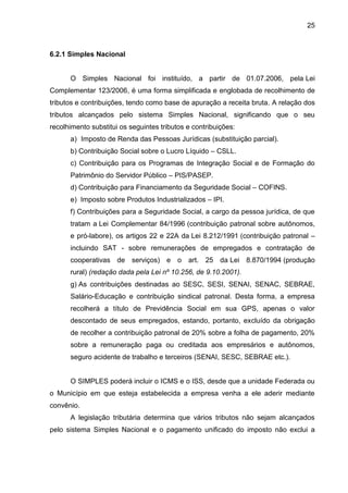 25 
6.2.1 Simples Nacional 
O Simples Nacional foi instituído, a partir de 01.07.2006, pela Lei Complementar 123/2006, é uma forma simplificada e englobada de recolhimento de tributos e contribuições, tendo como base de apuração a receita bruta. A relação dos tributos alcançados pelo sistema Simples Nacional, significando que o seu recolhimento substitui os seguintes tributos e contribuições: 
a) Imposto de Renda das Pessoas Jurídicas (substituição parcial). 
b) Contribuição Social sobre o Lucro Líquido – CSLL. 
c) Contribuição para os Programas de Integração Social e de Formação do Patrimônio do Servidor Público – PIS/PASEP. 
d) Contribuição para Financiamento da Seguridade Social – COFINS. 
e) Imposto sobre Produtos Industrializados – IPI. 
f) Contribuições para a Seguridade Social, a cargo da pessoa jurídica, de que tratam a Lei Complementar 84/1996 (contribuição patronal sobre autônomos, e pró-labore), os artigos 22 e 22A da Lei 8.212/1991 (contribuição patronal – incluindo SAT - sobre remunerações de empregados e contratação de cooperativas de serviços) e o art. 25 da Lei 8.870/1994 (produção rural) (redação dada pela Lei nº 10.256, de 9.10.2001). 
g) As contribuições destinadas ao SESC, SESI, SENAI, SENAC, SEBRAE, Salário-Educação e contribuição sindical patronal. Desta forma, a empresa recolherá a título de Previdência Social em sua GPS, apenas o valor descontado de seus empregados, estando, portanto, excluído da obrigação de recolher a contribuição patronal de 20% sobre a folha de pagamento, 20% sobre a remuneração paga ou creditada aos empresários e autônomos, seguro acidente de trabalho e terceiros (SENAI, SESC, SEBRAE etc.). 
O SIMPLES poderá incluir o ICMS e o ISS, desde que a unidade Federada ou o Município em que esteja estabelecida a empresa venha a ele aderir mediante convênio. 
A legislação tributária determina que vários tributos não sejam alcançados pelo sistema Simples Nacional e o pagamento unificado do imposto não exclui a  