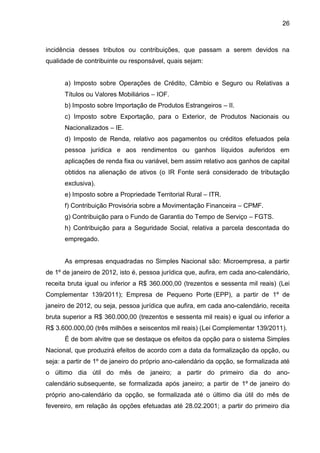 26 
incidência desses tributos ou contribuições, que passam a serem devidos na qualidade de contribuinte ou responsável, quais sejam: 
a) Imposto sobre Operações de Crédito, Câmbio e Seguro ou Relativas a Títulos ou Valores Mobiliários – IOF. 
b) Imposto sobre Importação de Produtos Estrangeiros – II. 
c) Imposto sobre Exportação, para o Exterior, de Produtos Nacionais ou Nacionalizados – IE. 
d) Imposto de Renda, relativo aos pagamentos ou créditos efetuados pela pessoa jurídica e aos rendimentos ou ganhos líquidos auferidos em aplicações de renda fixa ou variável, bem assim relativo aos ganhos de capital obtidos na alienação de ativos (o IR Fonte será considerado de tributação exclusiva). 
e) Imposto sobre a Propriedade Territorial Rural – ITR. 
f) Contribuição Provisória sobre a Movimentação Financeira – CPMF. 
g) Contribuição para o Fundo de Garantia do Tempo de Serviço – FGTS. 
h) Contribuição para a Seguridade Social, relativa a parcela descontada do empregado. 
As empresas enquadradas no Simples Nacional são: Microempresa, a partir de 1º de janeiro de 2012, isto é, pessoa jurídica que, aufira, em cada ano-calendário, receita bruta igual ou inferior a R$ 360.000,00 (trezentos e sessenta mil reais) (Lei Complementar 139/2011); Empresa de Pequeno Porte (EPP), a partir de 1º de janeiro de 2012, ou seja, pessoa jurídica que aufira, em cada ano-calendário, receita bruta superior a R$ 360.000,00 (trezentos e sessenta mil reais) e igual ou inferior a R$ 3.600.000,00 (três milhões e seiscentos mil reais) (Lei Complementar 139/2011). 
É de bom alvitre que se destaque os efeitos da opção para o sistema Simples Nacional, que produzirá efeitos de acordo com a data da formalização da opção, ou seja: a partir de 1º de janeiro do próprio ano-calendário da opção, se formalizada até o último dia útil do mês de janeiro; a partir do primeiro dia do ano- calendário subsequente, se formalizada após janeiro; a partir de 1º de janeiro do próprio ano-calendário da opção, se formalizada até o último dia útil do mês de fevereiro, em relação ás opções efetuadas até 28.02.2001; a partir do primeiro dia  