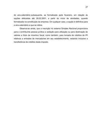 27 
do ano-calendário subsequente, se formalizada após fevereiro, em relação ás opções efetuadas até 28.02.2001; a partir do início de atividades, quando formalizada na constituição da empresa. Em qualquer caso, a opção é definitiva para o ano-calendário a que se refere. 
Observa-se ainda, que a inscrição no sistema Simples Nacional proporciona para o contribuinte pessoa jurídica a vedação para utilização ou para destinação de valores a título de incentivo fiscal, como também, para tomada de créditos de IPI relativos a entradas de mercadorias em seu estabelecimento, vedando inclusive a transferência de créditos deste imposto. 
 
