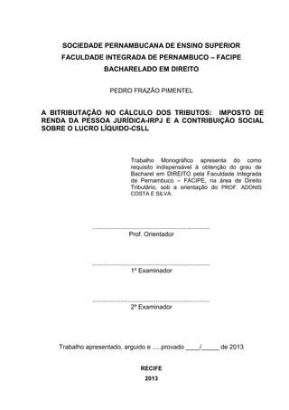 SOCIEDADE PERNAMBUCANA DE ENSINO SUPERIOR 
FACULDADE INTEGRADA DE PERNAMBUCO – FACIPE 
BACHARELADO EM DIREITO 
PEDRO FRAZÃO PIMENTEL 
A BITRIBUTAÇÃO NO CÁLCULO DOS TRIBUTOS: IMPOSTO DE RENDA DA PESSOA JURÍDICA-IRPJ E A CONTRIBUIÇÃO SOCIAL SOBRE O LUCRO LÍQUIDO-CSLL 
Trabalho Monográfico apresenta do como requisito indispensável à obtenção do grau de Bacharel em DIREITO pela Faculdade Integrada de Pernambuco – FACIPE, na área de Direito Tributário, sob a orientação do PROF. ADONIS COSTA E SILVA. 
................................................................... 
Prof. Orientador 
................................................................... 
1º Examinador 
................................................................... 
2º Examinador 
Trabalho apresentado, arguido e .....provado ____/_____ de 2013 
RECIFE 
2013  