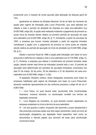 29 
juntamente com o imposto de renda apurado pela aplicação da alíquota geral de 15%. 
Igualmente ao sistema do Simples Nacional, há de se falar do momento da opção pelo regime de tributação pelo Lucro Presumido, que será aplicada em relação a todo o período de atividade da empresa em cada ano-calendário (Lei 9.430/1996, artigo 26). A opção será realizada mediante o pagamento da primeira ou quota única do imposto devido relativo ao primeiro período de apuração de cada ano-calendário (Lei 9.430/1996, artigo 26, § 1°). Entretanto, a partir do ano-base de 1997, a empresa que houver iniciado atividade a partir do segundo trimestre manifestará a opção com o pagamento da primeira ou única quota do imposto devido relativa ao período de apuração do início de atividade (Lei 9.430/1996, artigo 26, § 2°). 
Desde o exercício fiscal de 1999 a opção pela tributação com base no lucro presumido é definitiva em relação a todo o ano-calendário (Lei 9.718/1998, artigo 13, § 1°). Portanto, a empresa que efetuar o recolhimento do primeiro trimestre nesta opção, deverá manter esta forma de tributação durante todo o ano. O período de apuração será determinado por períodos de apuração trimestrais, encerrados nos dias 31 de março, 30 de junho, 30 de setembro e 31 de dezembro de cada ano- calendário (Lei 9.430/1996, artigos 1° e 25). 
O legislador tributário instituiu várias obrigações acessórias para todas as empresas habilitadas pelo regime de tributação com base no Lucro Presumido, devendo mantê-las rigorosamente em dia conforme preceitua o artigo 45 da Lei nº 8.981/1995: 
I – Livro Caixa, no qual deverá estar escriturada toda movimentação financeira, inclusive bancária, ou escrituração contábil nos termos da legislação comercial; 
II – Livro Registro de Inventário, no qual deverão constar registrados os estoques existentes no início e término do ano-calendário; 
III – em boa guarda e ordem, enquanto não decorrido o prazo decadencial e não prescritas eventuais ações que lhes sejam pertinentes, todos os livros de escrituração obrigatórios por legislação fiscal específica, bem como os documentos e demais papéis que serviram de base para escrituração comercial e fiscal.  
