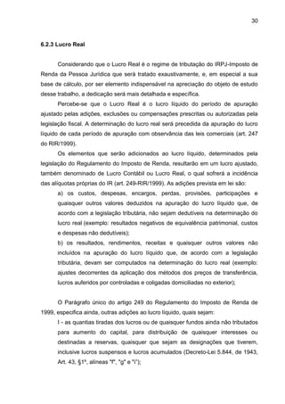 30 
6.2.3 Lucro Real 
Considerando que o Lucro Real é o regime de tributação do IRPJ-Imposto de Renda da Pessoa Jurídica que será tratado exaustivamente, e, em especial a sua base de cálculo, por ser elemento indispensável na apreciação do objeto de estudo desse trabalho, a dedicação será mais detalhada e específica. 
Percebe-se que o Lucro Real é o lucro líquido do período de apuração ajustado pelas adições, exclusões ou compensações prescritas ou autorizadas pela legislação fiscal. A determinação do lucro real será precedida da apuração do lucro líquido de cada período de apuração com observância das leis comerciais (art. 247 do RIR/1999). 
Os elementos que serão adicionados ao lucro líquido, determinados pela legislação do Regulamento do Imposto de Renda, resultarão em um lucro ajustado, também denominado de Lucro Contábil ou Lucro Real, o qual sofrerá a incidência das alíquotas próprias do IR (art. 249-RIR/1999). As adições prevista em lei são: 
a) os custos, despesas, encargos, perdas, provisões, participações e quaisquer outros valores deduzidos na apuração do lucro líquido que, de acordo com a legislação tributária, não sejam dedutíveis na determinação do lucro real (exemplo: resultados negativos de equivalência patrimonial, custos e despesas não dedutíveis); 
b) os resultados, rendimentos, receitas e quaisquer outros valores não incluídos na apuração do lucro líquido que, de acordo com a legislação tributária, devam ser computados na determinação do lucro real (exemplo: ajustes decorrentes da aplicação dos métodos dos preços de transferência, lucros auferidos por controladas e coligadas domiciliadas no exterior); 
O Parágrafo único do artigo 249 do Regulamento do Imposto de Renda de 1999, especifica ainda, outras adições ao lucro líquido, quais sejam: 
I - as quantias tiradas dos lucros ou de quaisquer fundos ainda não tributados para aumento do capital, para distribuição de quaisquer interesses ou destinadas a reservas, quaisquer que sejam as designações que tiverem, inclusive lucros suspensos e lucros acumulados (Decreto-Lei 5.844, de 1943, Art. 43, §1º, alíneas "f", "g" e "i”);  