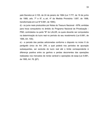 33 
pelo Decreto-Lei 2.105, de 24 de janeiro de 1984 (Lei 7.777, de 19 de junho de 1989, arts. 7º e 8º, e, art. 4º da Medida Provisória 1.697, de 1998, transformada em Lei Nº 8.981, de 1995); 
d) - os juros reais produzidos por Notas do Tesouro Nacional - NTN, emitidas para troca compulsória no âmbito do Programa Nacional de Privatização - PND, controlados na parte "B" do LALUR, os quais deverão ser computados na determinação do lucro real no período do seu recebimento (Lei 8.981, de 1995, Art. 100); 
e) - a parcela das perdas adicionadas conforme o disposto no inciso X do parágrafo único do Art. 249, a qual poderá nos períodos de apuração subsequentes, ser excluída do lucro real até o limite correspondente à diferença positiva entre os ganhos e perdas decorrentes das operações realizadas nos mercados de renda variável e operações de swap (Lei 8.981, de 1995, Art. 76, §5º). 
 