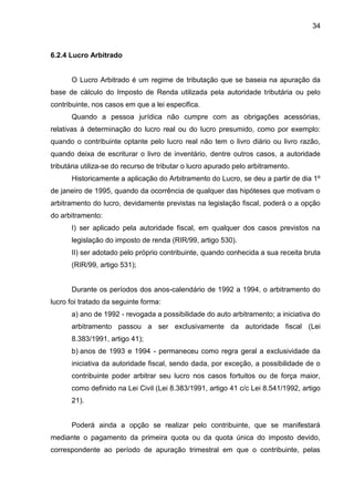 34 
6.2.4 Lucro Arbitrado 
O Lucro Arbitrado é um regime de tributação que se baseia na apuração da base de cálculo do Imposto de Renda utilizada pela autoridade tributária ou pelo contribuinte, nos casos em que a lei especifica. 
Quando a pessoa jurídica não cumpre com as obrigações acessórias, relativas à determinação do lucro real ou do lucro presumido, como por exemplo: quando o contribuinte optante pelo lucro real não tem o livro diário ou livro razão, quando deixa de escriturar o livro de inventário, dentre outros casos, a autoridade tributária utiliza-se do recurso de tributar o lucro apurado pelo arbitramento. 
Historicamente a aplicação do Arbitramento do Lucro, se deu a partir de dia 1º de janeiro de 1995, quando da ocorrência de qualquer das hipóteses que motivam o arbitramento do lucro, devidamente previstas na legislação fiscal, poderá o a opção do arbitramento: 
I) ser aplicado pela autoridade fiscal, em qualquer dos casos previstos na legislação do imposto de renda (RIR/99, artigo 530). 
II) ser adotado pelo próprio contribuinte, quando conhecida a sua receita bruta (RIR/99, artigo 531); 
Durante os períodos dos anos-calendário de 1992 a 1994, o arbitramento do lucro foi tratado da seguinte forma: 
a) ano de 1992 - revogada a possibilidade do auto arbitramento; a iniciativa do arbitramento passou a ser exclusivamente da autoridade fiscal (Lei 8.383/1991, artigo 41); 
b) anos de 1993 e 1994 - permaneceu como regra geral a exclusividade da iniciativa da autoridade fiscal, sendo dada, por exceção, a possibilidade de o contribuinte poder arbitrar seu lucro nos casos fortuitos ou de força maior, como definido na Lei Civil (Lei 8.383/1991, artigo 41 c/c Lei 8.541/1992, artigo 21). 
Poderá ainda a opção se realizar pelo contribuinte, que se manifestará mediante o pagamento da primeira quota ou da quota única do imposto devido, correspondente ao período de apuração trimestral em que o contribuinte, pelas  