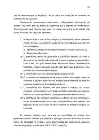 35 
razões determinantes na legislação, se encontrar em condições de proceder ao arbitramento do seu lucro. 
Conforme foi apresentado anteriormente, o Regulamento do Imposto de Renda (RIR,/1999) em seu artigo 530, especifica que o Imposto de Renda devido trimestralmente, será apurado com base nos moldes do regime de tributação pelo Lucro Arbitrado, nas seguintes hipóteses: 
I) A escrituração a que estiver obrigado o contribuinte revelar evidentes indícios de fraudes ou contiver vícios, erros ou deficiências que a tornem imprestável para: 
a. Identificar a efetiva movimentação financeira, inclusive bancária; ou 
b. Determinar o lucro real; 
II) O contribuinte deixar de apresentar à autoridade tributária os livros e documentos da escrituração comercial e fiscal, ou deixar de apresentar o Livro Caixa, no qual deverá estar escriturada toda a movimentação financeira, inclusive bancária, quando optar pelo lucro presumido e não mantiver escrituração contábil regular; 
III) O contribuinte optar indevidamente pelo lucro presumido; 
IV) O comissário ou representante da pessoa jurídica estrangeira deixar de escriturar e apurar o lucro da sua atividade separadamente do lucro do comitente, residente ou domiciliado no exterior; 
V) O contribuinte não mantiver, em boa ordem e segundo as normas contábeis recomendadas, Livro Razão ou fichas utilizadas para resumir, totalizar, por conta ou subconta, os lançamentos efetuados no Diário; 
VI) O contribuinte não mantiver escrituração na forma das leis comerciais e fiscais, ou deixar de elaborar as demonstrações financeiras exigidas pela legislação fiscal, nos casos em que o mesmo se encontre obrigado ao lucro real. 
As pessoas jurídicas com sucursais ou controladas no exterior, que possuírem sistema contábil que permita a apuração de seus resultados, os seus lucros de atividades no exterior, serão determinados por arbitramento, segundo dispões a legislação brasileira (IN SRF 213/2002, artigo 5o).  