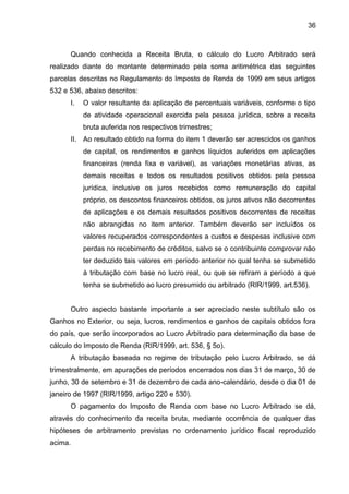 36 
Quando conhecida a Receita Bruta, o cálculo do Lucro Arbitrado será realizado diante do montante determinado pela soma aritimétrica das seguintes parcelas descritas no Regulamento do Imposto de Renda de 1999 em seus artigos 532 e 536, abaixo descritos: 
I. O valor resultante da aplicação de percentuais variáveis, conforme o tipo de atividade operacional exercida pela pessoa jurídica, sobre a receita bruta auferida nos respectivos trimestres; 
II. Ao resultado obtido na forma do item 1 deverão ser acrescidos os ganhos de capital, os rendimentos e ganhos líquidos auferidos em aplicações financeiras (renda fixa e variável), as variações monetárias ativas, as demais receitas e todos os resultados positivos obtidos pela pessoa jurídica, inclusive os juros recebidos como remuneração do capital próprio, os descontos financeiros obtidos, os juros ativos não decorrentes de aplicações e os demais resultados positivos decorrentes de receitas não abrangidas no item anterior. Também deverão ser incluídos os valores recuperados correspondentes a custos e despesas inclusive com perdas no recebimento de créditos, salvo se o contribuinte comprovar não ter deduzido tais valores em período anterior no qual tenha se submetido à tributação com base no lucro real, ou que se refiram a período a que tenha se submetido ao lucro presumido ou arbitrado (RIR/1999, art.536). 
Outro aspecto bastante importante a ser apreciado neste subtítulo são os Ganhos no Exterior, ou seja, lucros, rendimentos e ganhos de capitais obtidos fora do país, que serão incorporados ao Lucro Arbitrado para determinação da base de cálculo do Imposto de Renda (RIR/1999, art. 536, § 5o). 
A tributação baseada no regime de tributação pelo Lucro Arbitrado, se dá trimestralmente, em apurações de períodos encerrados nos dias 31 de março, 30 de junho, 30 de setembro e 31 de dezembro de cada ano-calendário, desde o dia 01 de janeiro de 1997 (RIR/1999, artigo 220 e 530). 
O pagamento do Imposto de Renda com base no Lucro Arbitrado se dá, através do conhecimento da receita bruta, mediante ocorrência de qualquer das hipóteses de arbitramento previstas no ordenamento jurídico fiscal reproduzido acima.  