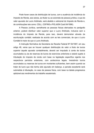 37 
Pode haver casos de distribuição de lucros, com a ausência de incidência do Imposto de Renda, aos sócios, ao titular ou ao acionista da pessoa jurídica, e que do valor apurado de Lucro Arbitrado, será abatido o adicional do Imposto de Renda e, de contribuições tais como: CSLL, COFINS e PIS (ADN Cosit 04/1996). 
A Pessoa Jurídica, semelhante as pessoas físicas elencadas no parágrafo anterior, poderá distribuir valor superior que o Lucro Arbitrado, inclusive sem a incidência do Imposto de Renda, para isso, deverá demonstrar através da escrituração contábil, realizada de acordo com as leis comerciais, de que o Lucro Contábil é maior do que o Lucro Arbitrado. 
A Instrução Normativa da Secretaria da Receita Federal Nº 93/1997, em seu artigo 48, versa que se houver qualquer distribuição de valor a título de lucros superior àquele apurado contabilmente, deverá ser imputado à conta de lucros acumulados ou às de reservas de lucros de exercícios anteriores e estará sujeito à tributação do imposto de renda com base na legislação específica vigente nos respectivos períodos anteriores, com acréscimos legais. Inexistindo lucros acumulados ou reservas de lucros em montantes suficientes, bem assim quando se tratar de lucro que não tenha sido apurado em balanço, a parcela excedente será submetida à tributação, no caso de pessoa física, com base na tabela progressiva aplicável aos rendimentos do trabalho assalariado. 
 