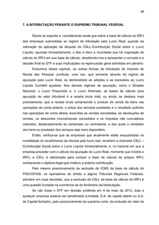 38 
7. A BITRIBUTAÇÃO PERANTE O SUPREMO TRIBUNAL FEDERAL 
Diante do exposto e, considerando ainda que sobre a base de cálculo do IRPJ das empresas submetidas ao regime de tributação pelo Lucro Real, quando da valoração da aplicação da alíquota da CSLL-Contribuição Social sobre o Lucro Líquido, apurado trimestralmente, o fato é claro e inconteste que há majoração do cálculo do IRPJ em sua base de cálculo, desafiando-nos a apresentar o conceito e a decisão final do STF e suas implicações na repercussão geral admitidas em plenário 
Excluímos desse capítulo, as outras formas de tributação do Imposto de Renda das Pessoas Jurídicas, uma vez, que somente através do regime de apuração pelo Lucro Real, se demonstrará as adições e as exclusões ao Lucro Líquido Contábil ajustado. Nos demais regimes de apuração, como o Simples Nacional, o Lucro Presumido e, o Lucro Arbitrado, as bases de cálculo para apuração do valor tributável é a receita bruta total, ou ainda, se destaca mais precisamente, que a receita bruta compreende o produto da venda de bens nas operações de conta própria, o preço dos serviços prestados e o resultado auferido nas operações de conta alheia, excluídas as vendas canceladas, as devoluções de vendas, os descontos incondicionais concedidos e os impostos não cumulativos cobrados, destacadamente do comprador ou contratante, e dos quais o vendedor dos bens ou prestador dos serviços seja mero depositário. 
Então, verifica-se que as empresas que atualmente estão enquadradas na modalidade do recolhimento de tributos pelo lucro real, recolhem a chamada CSLL – Contribuição Social sobre o Lucro Liquido trimestralmente, e, no instante em que a empresa proceder com o cálculo da apuração do Lucro Real, momento que incidirá o IRPJ, a CSLL é adicionada para compor a base de cálculo do próprio IRPJ, contrariando o diploma legal que instituiu a própria contribuição. 
Pelo mesmo posicionamento da exclusão do ICMS da base de cálculo do PIS/COFINS, os operadores do direito e alguns Tribunais Regionais Federais, admitem em suas decisões, que a exclusão da CSLL da base de cálculo do IRPJ é uma questão fundada na ocorrência de do fenômeno da bitributação. 
Se não fosse o STF em decisão proferida em 9 de maio de 2013, toda e qualquer empresa poderia ser beneficiada (Limitada, S.A. de capital aberto ou S.A. de Capital fechado), pelo posicionamento da suprema corte, da exclusão do valor da  