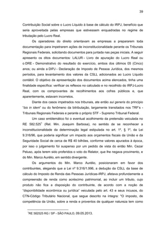 39 
Contribuição Social sobre o Lucro Líquido à base de cálculo do IRPJ, benefício que seria aproveitada pelas empresas que estivessem enquadradas no regime de tributação pelo Lucro Real. 
Os operadores do direito orientavam as empresas a prepararem toda documentação para impetrarem ações de inconstitucionalidade perante os Tribunais Regionais Federais, solicitando documentos para juntada nas peças iniciais. A seguir apresento os ditos documentos: LALUR - Livro de apuração do Lucro Real ou o DRE - Demonstrativo do resultado do exercício, ambos dos últimos 05 (Cinco) anos; ou ainda a DIPJ - Declaração de Imposto de Pessoa Jurídica, dos mesmos períodos, para levantamento dos valores da CSLL adicionados ao Lucro Líquido contábil. O objetivo da apresentação dos documentos acima elencados, tinha uma finalidade específica: verificar os reflexos no calculado e no recolhido do IRPJ-Lucro Real, com os comprovantes de recolhimentos aos cofres públicos e, que aparentemente, estavam incorretos. Diante dos casos impetrados nos tribunais, ate então sui generis do princípio “bis in idem” ou do fenômeno da bitributação, largamente transitados nos TRF’s - Tribunais Regionais Federais e perante o próprio STF - Supremo Tribunal Federal. 
Um caso emblemático foi o eventual acolhimento da pretensão veiculada no RE 582.5251 (Rel. Min. Joaquim Barbosa), no sentido de se reconhecer a inconstitucionalidade da determinação legal estipulada no art. 1º, § 1º, da Lei 9.316/96, que poderia significar um impacto aos orçamentos fiscais da União e da Seguridade Social de cerca de R$ 40 bilhões, conforme valores apurados à época, por isso o julgamento foi suspenso por um pedido de vista do então Min. Cezar Peluso, após terem sido proferidos o voto do Relator, que lhe negava provimento, e do Min. Marco Aurélio, em sentido divergente. 
Os argumentos do Min. Marco Aurélio, posicionaram em favor dos contribuintes, alegando que a Lei nº 9.316/1.996, a dedução da CSLL da base de cálculo do Imposto de Renda das Pessoas Jurídicas-IRPJ, afetava profundamente a compreensão de renda como acréscimo patrimonial, ao incluir um tributo, cujo produto não fica a disposição do contribuinte, de acordo com a noção de “disponibilidade econômica ou jurídica” veiculada pelo art. 43 e seus incusos, do CTN-Código Tributário Nacional, que segue descrito na íntegra: "O imposto, de competência da União, sobre a renda e proventos de qualquer natureza tem como 
1RE 582525 RG / SP - SÃO PAULO, 09.05.2013.  