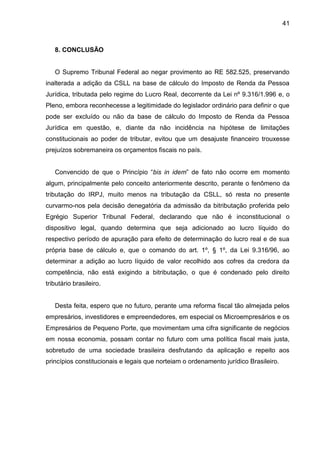 41 
8. CONCLUSÃO 
O Supremo Tribunal Federal ao negar provimento ao RE 582.525, preservando inalterada a adição da CSLL na base de cálculo do Imposto de Renda da Pessoa Jurídica, tributada pelo regime do Lucro Real, decorrente da Lei nº 9.316/1.996 e, o Pleno, embora reconhecesse a legitimidade do legislador ordinário para definir o que pode ser excluído ou não da base de cálculo do Imposto de Renda da Pessoa Jurídica em questão, e, diante da não incidência na hipótese de limitações constitucionais ao poder de tributar, evitou que um desajuste financeiro trouxesse prejuízos sobremaneira os orçamentos fiscais no país. 
Convencido de que o Princípio “bis in idem” de fato não ocorre em momento algum, principalmente pelo conceito anteriormente descrito, perante o fenômeno da tributação do IRPJ, muito menos na tributação da CSLL, só resta no presente curvarmo-nos pela decisão denegatória da admissão da bitributação proferida pelo Egrégio Superior Tribunal Federal, declarando que não é inconstitucional o dispositivo legal, quando determina que seja adicionado ao lucro líquido do respectivo período de apuração para efeito de determinação do lucro real e de sua própria base de cálculo e, que o comando do art. 1º, § 1º, da Lei 9.316/96, ao determinar a adição ao lucro líquido de valor recolhido aos cofres da credora da competência, não está exigindo a bitributação, o que é condenado pelo direito tributário brasileiro. 
Desta feita, espero que no futuro, perante uma reforma fiscal tão almejada pelos empresários, investidores e empreendedores, em especial os Microempresários e os Empresários de Pequeno Porte, que movimentam uma cifra significante de negócios em nossa economia, possam contar no futuro com uma política fiscal mais justa, sobretudo de uma sociedade brasileira desfrutando da aplicação e repeito aos princípios constitucionais e legais que norteiam o ordenamento jurídico Brasileiro. 
 