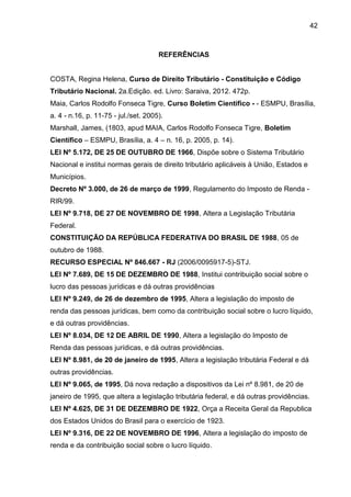 42 
REFERÊNCIAS 
COSTA, Regina Helena, Curso de Direito Tributário - Constituição e Código Tributário Nacional. 2a.Edição. ed. Livro: Saraiva, 2012. 472p. 
Maia, Carlos Rodolfo Fonseca Tigre, Curso Boletim Científico - - ESMPU, Brasília, a. 4 - n.16, p. 11-75 - jul./set. 2005). 
Marshall, James, (1803, apud MAIA, Carlos Rodolfo Fonseca Tigre, Boletim Científico – ESMPU, Brasília, a. 4 – n. 16, p. 2005, p. 14). 
LEI Nº 5.172, DE 25 DE OUTUBRO DE 1966, Dispõe sobre o Sistema Tributário Nacional e institui normas gerais de direito tributário aplicáveis à União, Estados e Municípios. 
Decreto Nº 3.000, de 26 de março de 1999, Regulamento do Imposto de Renda - RIR/99. 
LEI Nº 9.718, DE 27 DE NOVEMBRO DE 1998, Altera a Legislação Tributária Federal. 
CONSTITUIÇÃO DA REPÚBLICA FEDERATIVA DO BRASIL DE 1988, 05 de outubro de 1988. 
RECURSO ESPECIAL Nº 846.667 - RJ (2006/0095917-5)-STJ. 
LEI Nº 7.689, DE 15 DE DEZEMBRO DE 1988, Institui contribuição social sobre o lucro das pessoas jurídicas e dá outras providências 
LEI Nº 9.249, de 26 de dezembro de 1995, Altera a legislação do imposto de renda das pessoas jurídicas, bem como da contribuição social sobre o lucro líquido, e dá outras providências. 
LEI Nº 8.034, DE 12 DE ABRIL DE 1990, Altera a legislação do Imposto de Renda das pessoas jurídicas, e dá outras providências. 
LEI Nº 8.981, de 20 de janeiro de 1995, Altera a legislação tributária Federal e dá outras providências. 
LEI Nº 9.065, de 1995, Dá nova redação a dispositivos da Lei nº 8.981, de 20 de janeiro de 1995, que altera a legislação tributária federal, e dá outras providências. 
LEI Nº 4.625, DE 31 DE DEZEMBRO DE 1922, Orça a Receita Geral da Republica dos Estados Unidos do Brasil para o exercício de 1923. 
LEI Nº 9.316, DE 22 DE NOVEMBRO DE 1996, Altera a legislação do imposto de renda e da contribuição social sobre o lucro líquido.  