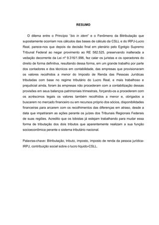 RESUMO 
O dilema entre o Princípio “bis in idem” e o Fenômeno da Bitributação que supostamente ocorriam nos cálculos das bases de cálculo da CSLL e do IRPJ-Lucro Real, parece-nos que depois da decisão final em plenário pelo Egrégio Supremo Tribunal Federal ao negar provimento ao RE 582.525, preservando inalterada a vedação decorrente da Lei nº 9.316/1.996, fez calar os juristas e os operadores do direito de forma definitiva, resultando dessa forma, em um grande trabalho por parte dos contadores e dos técnicos em contabilidade, das empresas que provisionaram os valores recolhidos a menor do Imposto de Renda das Pessoas Jurídicas tributadas com base no regime tributário do Lucro Real, e mais trabalhoso e prejudicial ainda, foram às empresas não procederam com a contabilização dessas provisões em seus balanços patrimoniais trimestrais, forçando-os a procederem com os acréscimos legais os valores também recolhidos a menor e, obrigados a buscarem no mercado financeiro ou em recursos próprio dos sócios, disponibilidades financeiras para arcarem com os recolhimentos das diferenças em atraso, desde a data que impetraram as ações perante os juízes dos Tribunais Regionais Federais de suas regiões. Acredito que os lobistas já estejam trabalhando para mudar essa forma de tributação dos dois tributos que aparentemente realizam a sua função socioeconômica perante o sistema tributário nacional. 
Palavras-chave: Bitributação, tributo, imposto, imposto de renda da pessoa jurídica- IRPJ, contribuição social sobre o lucro líquido-CSLL.  