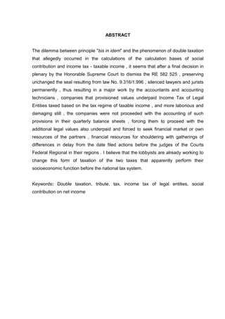 ABSTRACT 
The dilemma between principle "bis in idem" and the phenomenon of double taxation that allegedly occurred in the calculations of the calculation bases of social contribution and income tax - taxable income , it seems that after a final decision in plenary by the Honorable Supreme Court to dismiss the RE 582 525 , preserving unchanged the seal resulting from law No. 9.316/1.996 , silenced lawyers and jurists permanently , thus resulting in a major work by the accountants and accounting technicians , companies that provisioned values underpaid Income Tax of Legal Entities taxed based on the tax regime of taxable income , and more laborious and damaging still , the companies were not proceeded with the accounting of such provisions in their quarterly balance sheets , forcing them to proceed with the additional legal values also underpaid and forced to seek financial market or own resources of the partners , financial resources for shouldering with gatherings of differences in delay from the date filed actions before the judges of the Courts Federal Regional in their regions . I believe that the lobbyists are already working to change this form of taxation of the two taxes that apparently perform their socioeconomic function before the national tax system. 
Keywords: Double taxation, tribute, tax, income tax of legal entities, social contribution on net income  