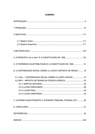 SUMÁRIO 
INTRODUÇÃO ............................................................................................................ 9 
1 PROBLEMA ........................................................................................................... 10 
2 OBJETIVOS ......................................................................................................... 111 
2.1 Objetivo Geral ............................................................................................. 111 
2.2 Objetivo Específico ..................................................................................... 111 
3 METODOLOGIA ................................................................................................... 122 
4. O PRINCÍPIO “bis in idem” E A CONSTITUIÇÃO DE 1988 ................................ 133 
5. O FENÔMENO DA BITRIBUTAÇÃO E A CONSTITUIÇÃO DE 1988.................. 15 
6. A CONTRIBUIÇÃO SOCIAL SOBRE O LUCRO E IMPOSTO DE RENDA .......... 18 
6.1 CSLL – CONTRIBUIÇÃO SOCIAL SOBRE O LUCRO LÍQUIDO .................... 19 
6.2 IRPJ – IMPOSTO DE RENDA DA PESSOA JURÍDICA .................................. 22 
6.2.1 SIMPLES NACIONAL ............................................................................. 25 
6.2.2 LUCRO PRESUMIDO ............................................................................ 28 
6.2.3 LUCRO REAL ......................................................................................... 30 
6.2.4 LUCRO ARBITRADO ............................................................................. 34 
7. A BITRIBUTAÇÃO PERANTE O SUPREMO TRIBUNAL FEDERAL-STF ............ 38 
8. CONCLUSÃO ........................................................................................................ 41 
REFERÊNCIAS ......................................................................................................... 42 
ANEXOS ................................................................................................................. 424  