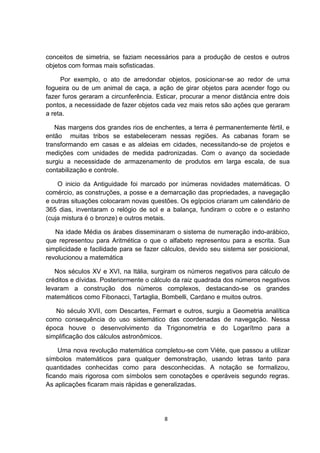 conceitos de simetria, se faziam necessários para a produção de cestos e outros
objetos com formas mais sofisticadas.
Por exemplo, o ato de arredondar objetos, posicionar-se ao redor de uma
fogueira ou de um animal de caça, a ação de girar objetos para acender fogo ou
fazer furos geraram a circunferência. Esticar, procurar a menor distância entre dois
pontos, a necessidade de fazer objetos cada vez mais retos são ações que geraram
a reta.
Nas margens dos grandes rios de enchentes, a terra é permanentemente fértil, e
então muitas tribos se estabeleceram nessas regiões. As cabanas foram se
transformando em casas e as aldeias em cidades, necessitando-se de projetos e
medições com unidades de medida padronizadas. Com o avanço da sociedade
surgiu a necessidade de armazenamento de produtos em larga escala, de sua
contabilização e controle.
O inicio da Antiguidade foi marcado por inúmeras novidades matemáticas. O
comércio, as construções, a posse e a demarcação das propriedades, a navegação
e outras situações colocaram novas questões. Os egípcios criaram um calendário de
365 dias, inventaram o relógio de sol e a balança, fundiram o cobre e o estanho
(cuja mistura é o bronze) e outros metais.
Na idade Média os árabes disseminaram o sistema de numeração indo-arábico,
que representou para Aritmética o que o alfabeto representou para a escrita. Sua
simplicidade e facilidade para se fazer cálculos, devido seu sistema ser posicional,
revolucionou a matemática
Nos séculos XV e XVI, na Itália, surgiram os números negativos para cálculo de
créditos e dívidas. Posteriormente o cálculo da raiz quadrada dos números negativos
levaram a construção dos números complexos, destacando-se os grandes
matemáticos como Fibonacci, Tartaglia, Bombelli, Cardano e muitos outros.
No século XVII, com Descartes, Fermart e outros, surgiu a Geometria analítica
como consequência do uso sistemático das coordenadas de navegação. Nessa
época houve o desenvolvimento da Trigonometria e do Logarítmo para a
simplificação dos cálculos astronômicos.
Uma nova revolução matemática completou-se com Viète, que passou a utilizar
símbolos matemáticos para qualquer demonstração, usando letras tanto para
quantidades conhecidas como para desconhecidas. A notação se formalizou,
ficando mais rigorosa com símbolos sem conotações e operáveis segundo regras.
As aplicações ficaram mais rápidas e generalizadas.
8
 